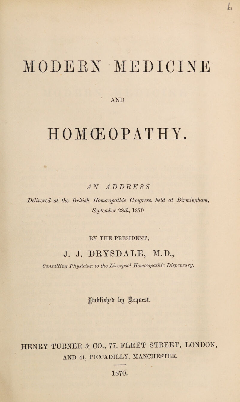 £> MODERN MEDICINE ' AND HOMCEOPATHY. AN ADDRESS Delivered at the British Homoeopathic Congress, held at Birmingham, September 28tli, 1870 BY THE PRESIDENT, J. J. DRYSDALE, M.D., Consulting Physician to the Liverpool Homoeopathic Dispensary. JhiMLtieb bg lUxjwst. HENRY TURNER & CO., 77, FLEET STREET, LONDON, AND 41, PICCADILLY, MANCHESTER. 1870.
