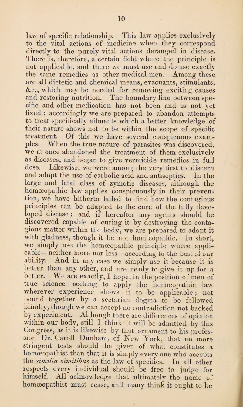 law of specific relationship. This law applies exclusively to the vital actions of medicine when they correspond directly to the purely vital actions deranged in disease. There is, therefore, a certain field where the principle is not applicable, and there w'e must use and do use exactly the same remedies as other medical men. Among these are all dietetic and chemical means, evacuants, stimulants, &c., which may be needed for removing exciting causes and restoring nutrition. The boundary line between spe¬ cific and other medication has not been and is not yet fixed ; accordingly we are prepared to abandon attempts to treat specifically ailments which a better knowledge of their nature shows not to be within the scope of specific treatment. Of this we have several conspicuous exam¬ ples. TV hen the true nature of parasites was discovered, we at once abandoned the treatment of them exclusively as diseases, and began to give vermicide remedies in full dose. Likewise, we were among the very first to discern and adopt the use of carbolic acid and antiseptics. In the large and fatal class of zymotic diseases, although the homoeopathic law applies conspicuously in their preven¬ tion, we have hitherto failed to find how the contagious principles can be adapted to the cure of the fully deve¬ loped disease; and if hereafter any agents should be discovered capable of curing it by destroying the conta¬ gious matter within the body, we are prepared to adopt it with gladness, though it be not homoeopathic. In short, we simply use the homoeopathic principle where appli¬ cable—neither more nor less—according to the best oi our ability. And in any case we simply use it because it is better than any other, and are ready to give it up for a better. . We are exactly, I hope, in the position of men of true science—seeking to apply the homoeopathic law wherever experience shows it to be applicable; not bound together by a sectarian dogma to be followed blindly, though we can accept no contradiction not backed by experiment. Although there are differences of opinion within our body, still I think it will be admitted by this Congress, as it is likewise by that ornament to his profes¬ sion Dr. Caroll Dunham, of New York, that no more stringent tests should be given of what constitutes a homceopathist than that it is simply every one who accepts the similia similibus as the law of specifics. In all other respects every individual should be free to judge for himself. All acknowledge that ultimately the name of homoeopathist must cease, and many think it ought to be