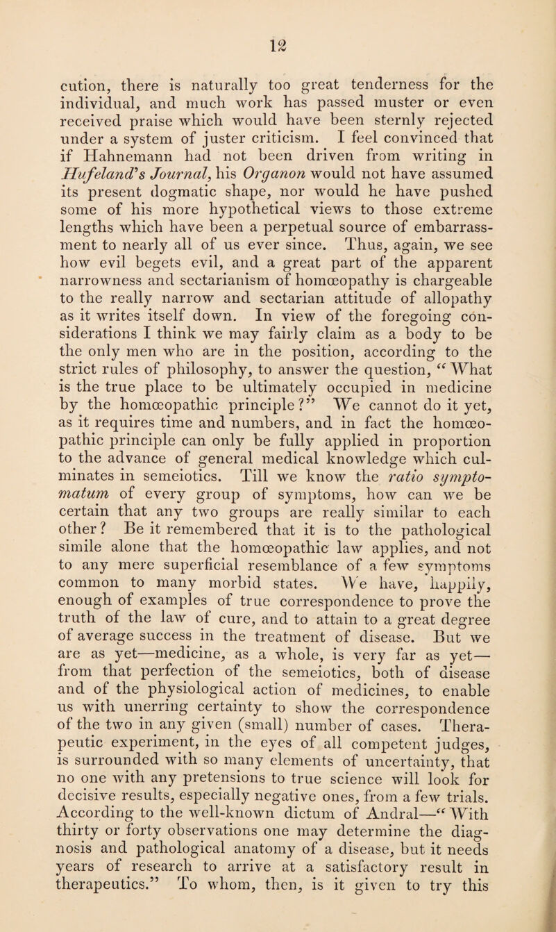 cution, there is naturally too great tenderness for the individual, and much work has passed muster or even received praise which would have been sternly rejected under a system of juster criticism. I feel convinced that if Hahnemann had not been driven from writing in Hufeland's Journal, his Organon would not have assumed its present dogmatic shape, nor would he have pushed some of his more hypothetical views to those extreme lengths which have been a perpetual source of embarrass¬ ment to nearly all of us ever since. Thus, again, we see how evil begets evil, and a great part of the apparent narrowness and sectarianism of homoeopathy is chargeable to the really narrow and sectarian attitude of allopathy as it writes itself down. In view of the foregoing con¬ siderations I think we may fairly claim as a body to be the only men who are in the position, according to the strict rules of philosophy, to answer the question, “ What is the true place to be ultimately occupied in medicine by the homoeopathic principle?” We cannot do it yet, as it requires time and numbers, and in fact the homoeo¬ pathic principle can only be fully applied in proportion to the advance of general medical knowledge which cul¬ minates in semeiotics. Till we know the ratio sympto- matum of every group of symptoms, how can we be certain that any two groups are really similar to each other ? Be it remembered that it is to the pathological simile alone that the homoeopathic law applies, and not to any mere superficial resemblance of a few symptoms common to many morbid states. We have, happily, enough of examples of true correspondence to prove the truth of the law of cure, and to attain to a great degree of average success in the treatment of disease. But we are as yet—medicine, as a whole, is very far as yet— from that perfection of the semeiotics, both of disease and of the physiological action of medicines, to enable us with unerring certainty to show the correspondence of the two in any given (small) number of cases. Thera¬ peutic experiment, in the eyes of all competent judges, is surrounded with so many elements of uncertainty, that no one with any pretensions to true science will look for decisive results, especially negative ones, from a few trials. According to the well-known dictum of Andral—“ With thirty or forty observations one may determine the diag¬ nosis and pathological anatomy of a disease, but it needs years of research to arrive at a satisfactory result in therapeutics.” To whom, then, is it given to try this