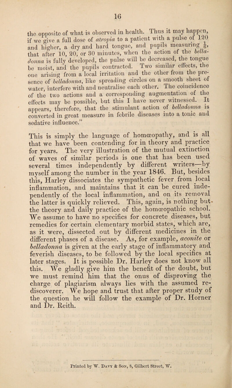 the opposite of wlmt is observed in health. Thus it may happen, if we give a full dose of atropia to a patient with a pulse of 120 and higher, a dry and hard tongue, and pupils measuiing -g-, that after 10, 20, or 30 minutes, when the action of the bella¬ donna is fully developed, the pulse will be decreased, the tongue be moist, and the pupils contracted. Two similar effects, the one arising from a local irritation and the othei fiom the pie- sence of belladonna, like spreading circles on a smooth sheet of water, interfere with and neutralise each othei. The coincidence of the two actions and a corresponding augmentation of the effects may be possible, but this I have never witnessed. It appears, therefore, that the stimulant action of belladonna is converted in great measure in febrile diseases into a tonic and sedative influence.” This is simply the language of homoeopathy, and is all that we have been contending for in theory and practice for years. The very illustration of the mutual extinction of waves of similar periods is one that has been used several times independently by different writers—by myself among the number in the year 1846. But, besides this, Harley dissociates the sympathetic fever from local inflammation, and maintains that it can be cured inde¬ pendently of the local inflammation, and on its removal the latter is quickly relieved. This, again, is nothing but- the theory and daily practice of the homoeopathic school. We assume to have no specifics for concrete diseases, but remedies for certain elementary morbid states, which are, as it were, dissected out by different medicines in the different phases of a disease. As, for example, aconite or belladonna is given at the early stage of inflammatory and feverish diseases, to be followed by the local specifics at later stages. It is possible Hr. Harley does not know all this. We gladly give him the benefit of the doubt, but we must remind him that the onus of disproving the charge of plagiarism always lies with the assumed re¬ discoverer. We hope and trust that after proper study of the question he will follow the example of Dr. Horner and Dr. Beith. Printed by W. Davy & Son, 8, Gilbert Street, W.