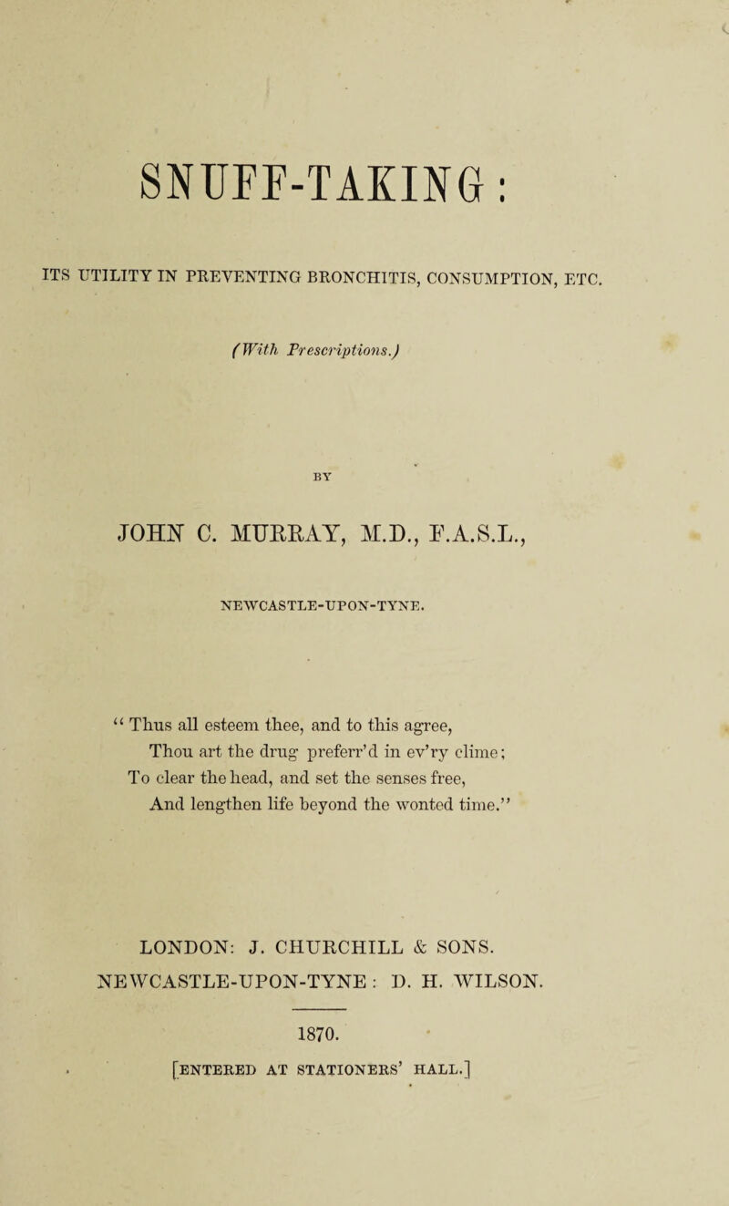 SNUFF-TAKING: ITS UTILITY IN PREVENTING BRONCHITIS, CONSUMPTION, ETC. (With Prescriptions.) BY JOHN C. MUERAY, M.D., E.A.S.L., NEWCASTLE-UPON-TYNE. “ Thus all esteem thee, and to this agree, Thou art the drug preferr’d in ev’ry clime; To clear the head, and set the senses free, And lengthen life beyond the wonted time.” LONDON: J. CHURCHILL & SONS. NEWCASTLE-UPON-TYNE : D. H. WILSON. 1870. [entered at stationers’ hall.]