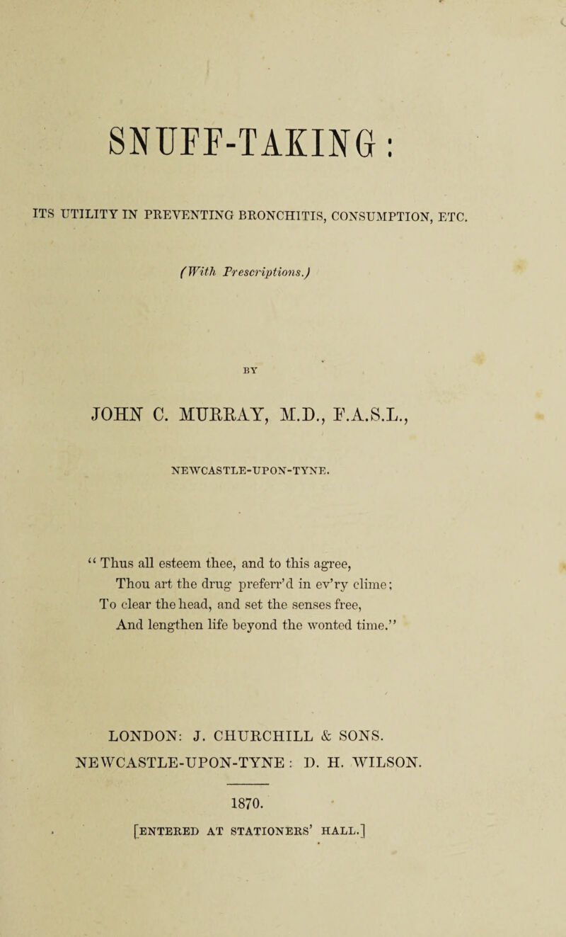 SNUFF-TAKING: ITS UTILITY IN PREVENTING BRONCHITIS, CONSUMPTION, ETC. (With Prescriptions.) BY JOHN C. MUERAY, M.D., E.A.S.L., NEWCASTLE-UPON-TYNE. “ Thus all esteem thee, and to this agree, Thou art the drug preferr’d in ev’ry clime; To clear the head, and set the senses free, And lengthen life beyond the wonted time.” LONDON: J. CHURCHILL & SONS. NEWCASTLE-UPON-TYNE : D. H. WILSON. 1870. [entered at stationers’ hall.]