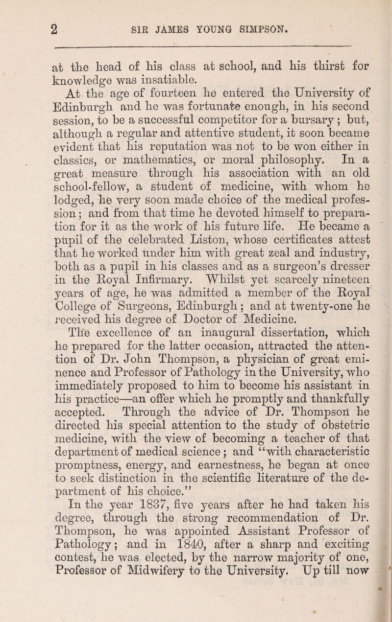 at the head of his class at school, and his thirst for knowledge was insatiable. At the age of fourteen he entered the University of Edinburgh and he was fortunate enough, in his second session, to be a successful competitor for a bursary ; but, although a regular and attentive student, it soon became evident that his reputation was not to be won either in classics, or mathematics, or moral philosophy. In a great measure through his association with an old school-fellow, a student of medicine, with whom he lodged, he very soon made choice of the medical profes¬ sion ; and from that time he devoted himself to prepara¬ tion for it as the work of his future life. He became a pupil of the celebrated Liston, whose certificates attest that he worked under him with great zeal and industry, both as a pupil in his classes and as a surgeon’s dresser in the Loyal Infirmary. Whilst yet scarcely nineteen years of age, he was admitted a member of the Loyal College of Surgeons, Edinburgh ; and at twenty-one he received his degree of Doctor of Medicine. The excellence of an inaugural dissertation, which he prepared for the latter occasion, attracted the atten¬ tion of Dr. John Thompson, a physician of great emi¬ nence and Professor of Pathology in the University, who immediately proposed to him to become his assistant in his practice—an offer which he promptly and thankfully accepted. Through the advice of Dr. Thompson he directed his special attention to the study of obstetric medicine, with the view of becoming a teacher of that department of medical science; and “with characteristic promptness, energy, and earnestness, he began at once to seek distinction in the scientific literature of the de¬ partment of his choice.” In the year 1837, five years after he had taken his degree, through the strong recommendation of Dr. Thompson, he was appointed Assistant Professor of Pathology; and in 1840, after a sharp and exciting contest, he was elected, by the narrow majority of one, Professor of Midwifery to the University. Up till now