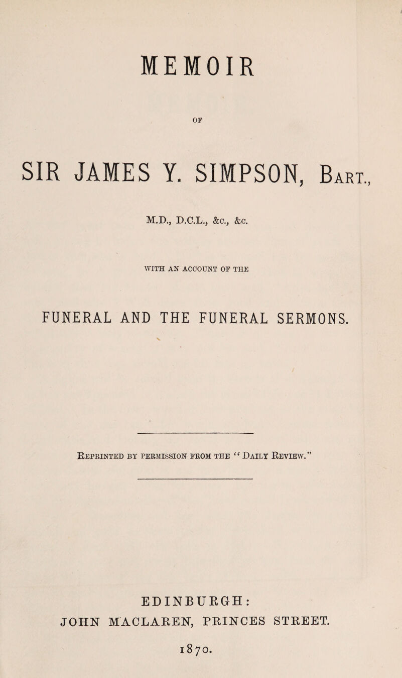 OF SIR JAMES Y. SIMPSON, Bart., M.D., D.C.L., &c., &c. WITH AN ACCOUNT OF THE FUNERAL AND THE FUNERAL SERMONS. Reprinted by permission from the “ Daily Review.” EDINBURGH: JOHN MACLAREN, PRINCES STREET. 1870.