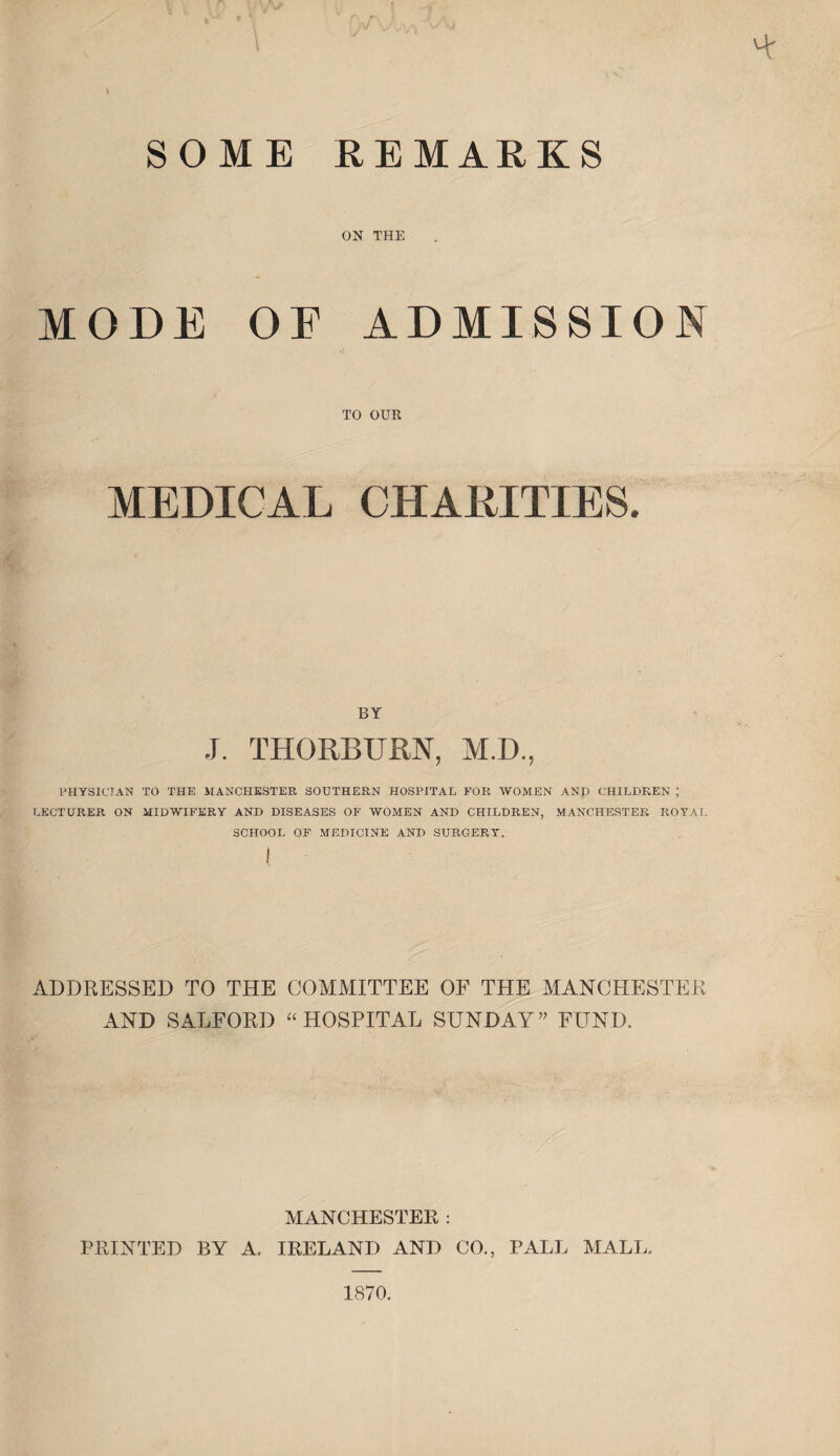 SOME REMARKS ON THE MODE OF ADMISSION TO OUR MEDICAL CHARITIES. BY J. THORBURN, M.D., PHYSICIAN TO THE MANCHESTER SOUTHERN HOSPITAL FOR WOMEN AND CHILDREN ; LECTURER ON MIDWIFERY AND DISEASES OF WOMEN AND CHILDREN, MANCHESTER ROYAL SCHOOL OF MEDICINE AND SURGERY. ADDRESSED TO THE COMMITTEE OF THE MANCHESTER AND SALFORD “ HOSPITAL SUNDAY ” FUND. MANCHESTER : PRINTED BY A, IRELAND AND CO., PALL MALL. 1870.