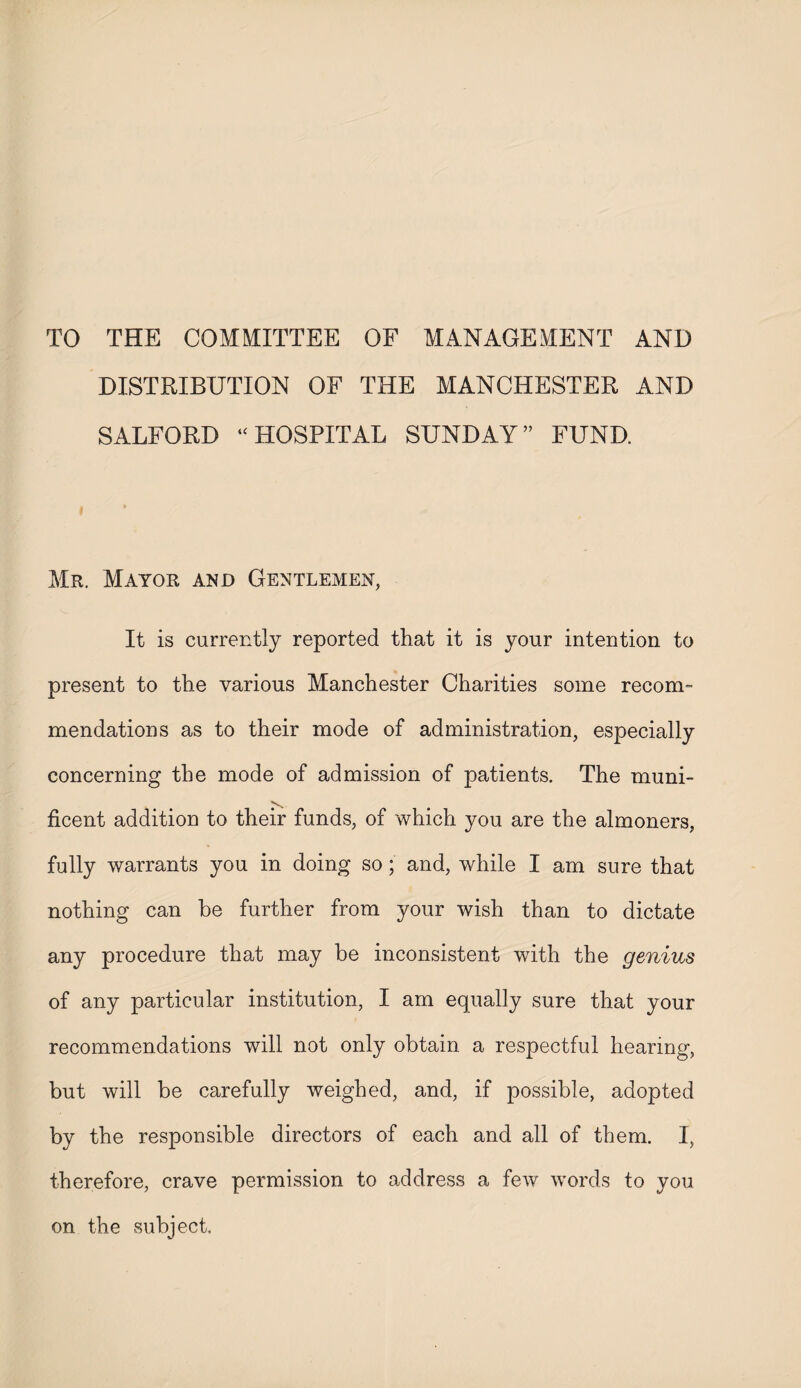 TO THE COMMITTEE OF MANAGEMENT AND DISTRIBUTION OF THE MANCHESTER AND SALFORD “ HOSPITAL SUNDAY ” FUND. Mr. Mayor and Gentlemen, It is currently reported that it is your intention to present to the various Manchester Charities some recom¬ mendations as to their mode of administration, especially concerning the mode of admission of patients. The muni¬ ficent addition to their funds, of which you are the almoners, fully warrants you in doing so; and, while I am sure that nothing can he further from your wish than to dictate any procedure that may be inconsistent with the genius of any particular institution, I am equally sure that your recommendations will not only obtain a respectful hearing, but will be carefully weighed, and, if possible, adopted by the responsible directors of each and all of them. I, therefore, crave permission to address a few words to you on the subject.