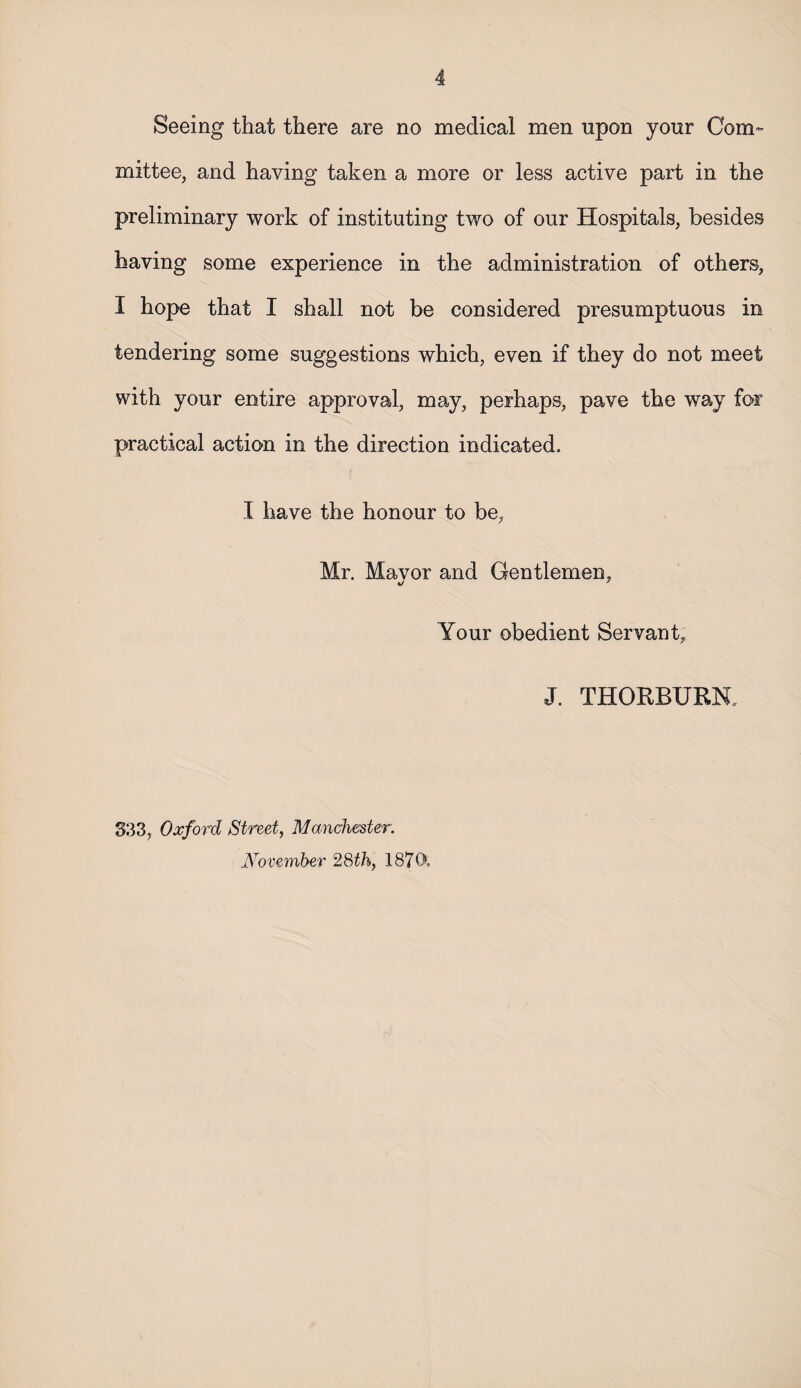 Seeing that there are no medical men upon your Com¬ mittee, and having taken a more or less active part in the preliminary work of instituting two of our Hospitals, besides having some experience in the administration of others, I hope that I shall not be considered presumptuous in tendering some suggestions which, even if they do not meet with your entire approval, may, perhaps, pave the way for practical action in the direction indicated. I have the honour to be, Mr. Mavor and Gentlemen, Your obedient Servant, J. THORBURK S3 3, Oxford Street, Manchester. November 28th, 1870,