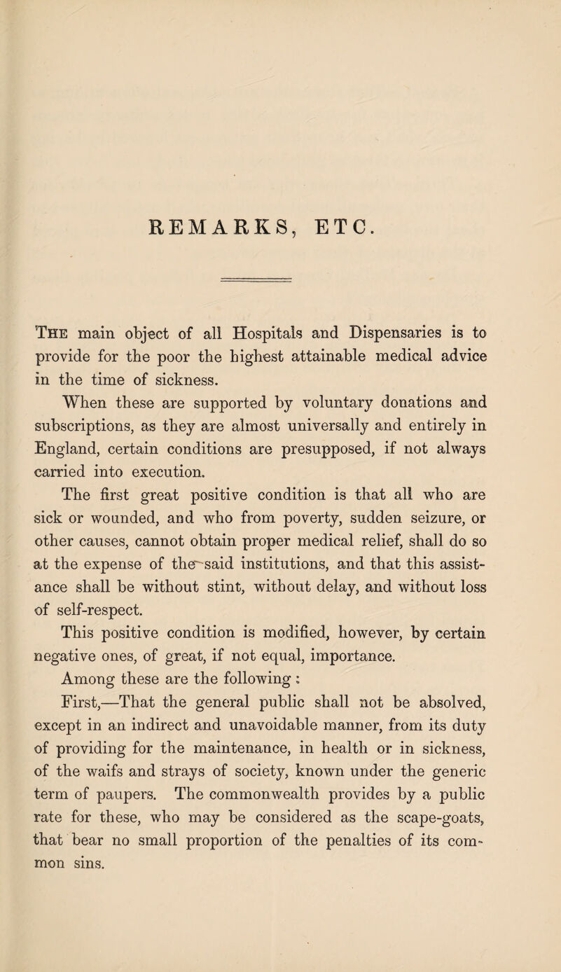 REMARKS, ETC. The main object of all Hospitals and Dispensaries is to provide for the poor the highest attainable medical advice in the time of sickness. When these are supported by voluntary donations and subscriptions, as they are almost universally and entirely in England, certain conditions are presupposed, if not always carried into execution. The first great positive condition is that all who are sick or wounded, and who from poverty, sudden seizure, or other causes, cannot obtain proper medical relief, shall do so at the expense of the^said institutions, and that this assist- ance shall be without stint, without delay, and without loss of self-respect. This positive condition is modified, however, by certain negative ones, of great, if not equal, importance. Among these are the following : First,—That the general public shall not be absolved, except in an indirect and unavoidable manner, from its duty of providing for the maintenance, in health or in sickness, of the waifs and strays of society, known under the generic term of paupers. The commonwealth provides by a public rate for these, who may be considered as the scape-goats, that bear no small proportion of the penalties of its com¬ mon sms.