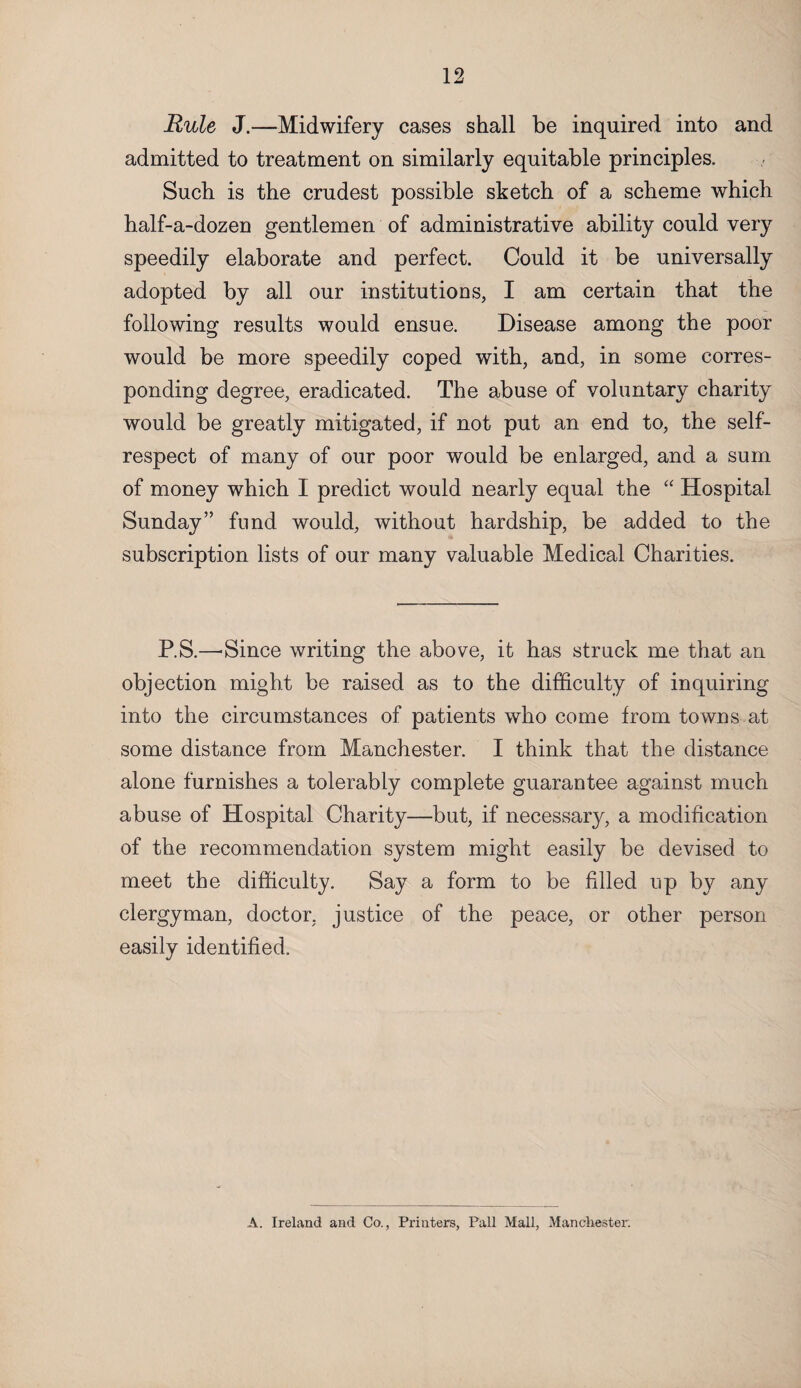 Rule J.—Midwifery cases shall be inquired into and admitted to treatment on similarly equitable principles. Such is the crudest possible sketch of a scheme which half-a-dozen gentlemen of administrative ability could very speedily elaborate and perfect. Could it be universally adopted by all our institutions, I am certain that the following results would ensue. Disease among the poor would be more speedily coped with, and, in some corres¬ ponding degree, eradicated. The abuse of voluntary charity would be greatly mitigated, if not put an end to, the self- respect of many of our poor would be enlarged, and a sum of money which I predict would nearly equal the “ Hospital Sunday” fund would, without hardship, be added to the subscription lists of our many valuable Medical Charities. P.S.—-Since writing the above, it has struck me that an objection might be raised as to the difficulty of inquiring into the circumstances of patients who come from towns at some distance from Manchester. I think that the distance alone furnishes a tolerably complete guarantee against much abuse of Hospital Charity—but, if necessary, a modification of the recommendation system might easily be devised to meet the difficulty. Say a form to be filled up by any clergyman, doctor, justice of the peace, or other person easily identified. A. Ireland and Co., Printers, Pall Mall, Manchester.