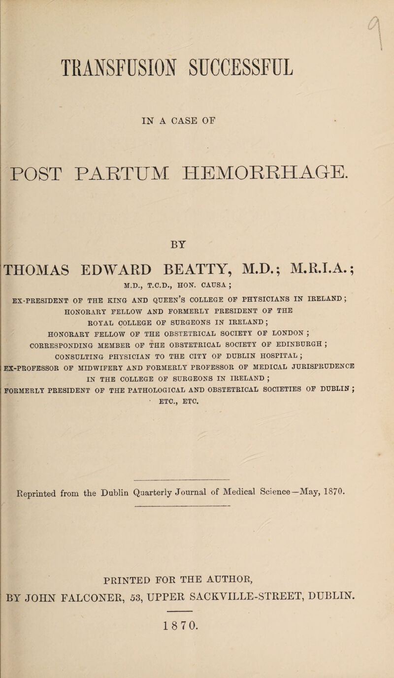 TRANSFUSION SUCCESSFUL IN A CASE OF POST PART PM HEMORRHAGE. BY THOMAS EDWARD BEATTY, M.D.; M.R.I.A.; M.D., T.C.D., HON. CAUSA ; EX-PRESIDENT OP THE KING AND QUEEN’S COLLEGE OP PHYSICIANS IN IRELAND J HONORARY PELLOW AND FORMERLY PRESIDENT OP THE ROYAL COLLEGE OP SURGEONS IN IRELAND ; HONORARY PELLOW OP THE OBSTETRICAL SOCIETY OP LONDON ; CORRESPONDING MEMBER OP THE OBSTETRICAL SOCIETY OP EDINBURGH ; CONSULTING PHYSICIAN TO THE CITY OF DUBLIN HOSPITAL ; 1 EX-PROFESSOR OP MIDWIFERY AND FORMERLY PROFESSOR OP MEDICAL JURISPRUDENCE IN THE COLLEGE OP SURGEONS IN IRELAND ; FORMERLY PRESIDENT OP THE PATHOLOGICAL AND OBSTETRICAL SOCIETIES OF DUBLIN ; ' ETC., ETC. Reprinted from the Dublin Quarterly Journal of Medical Science—May, 1870. PRINTED FOR THE AUTHOR, BY JOHN FALCONER, 53, UPPER SACKVILLE-STREET, DUBLIN.