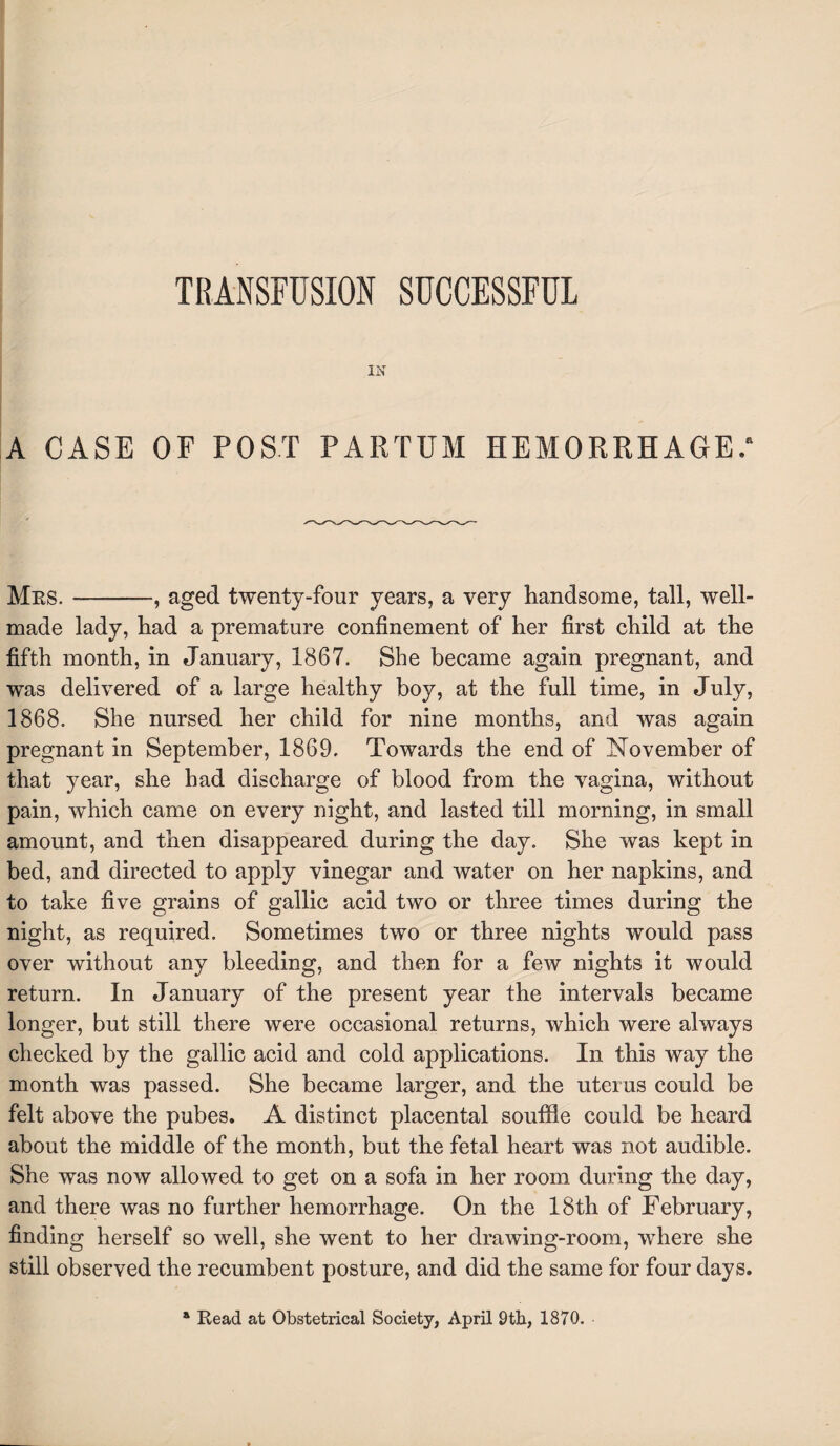 IN A CASE OF POST PARTUM HEMORRHAGE.' Mrs. —-, aged twenty-four years, a very handsome, tall, well- made lady, had a premature confinement of her first child at the fifth month, in January, 1867. She became again pregnant, and was delivered of a large healthy boy, at the full time, in July, 1868. She nursed her child for nine months, and was again pregnant in September, 1869. Towards the end of November of that year, she had discharge of blood from the vagina, without pain, which came on every night, and lasted till morning, in small amount, and then disappeared during the day. She was kept in bed, and directed to apply vinegar and water on her napkins, and to take five grains of gallic acid two or three times during the night, as required. Sometimes two or three nights would pass over without any bleeding, and then for a few nights it would return. In January of the present year the intervals became longer, but still there were occasional returns, which were always checked by the gallic acid and cold applications. In this way the month was passed. She became larger, and the uterus could be felt above the pubes. A distinct placental souffle could be heard about the middle of the month, but the fetal heart was not audible. She was now allowed to get on a sofa in her room during the day, and there was no further hemorrhage. On the 18th of February, finding herself so well, she went to her drawing-room, where she still observed the recumbent posture, and did the same for four days. * Read at Obstetrical Society, April 9th, 1870.