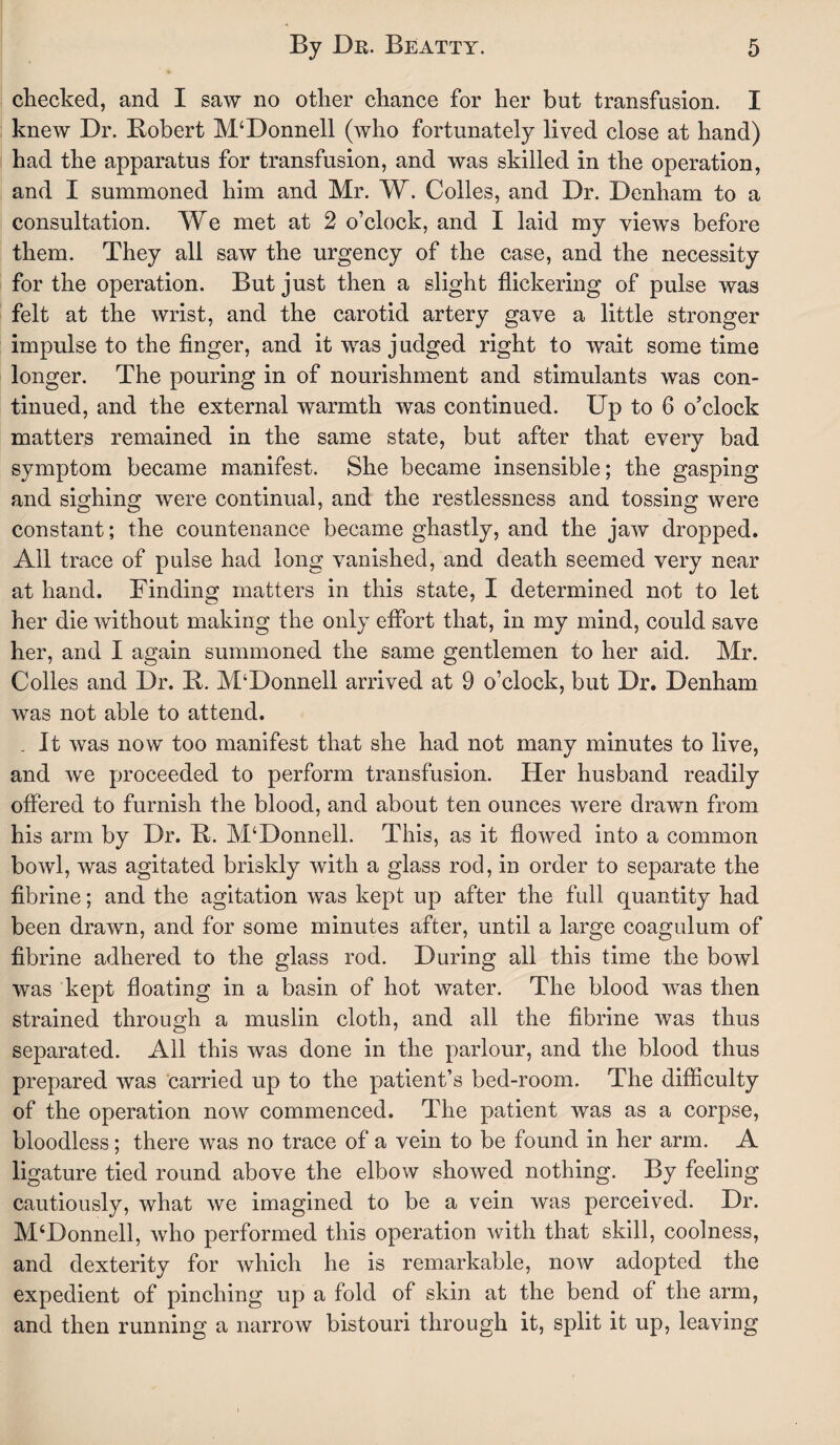 checked, and I saw no other chance for her but transfusion. I knew Dr. Robert M‘Donnell (who fortunately lived close at hand) had the apparatus for transfusion, and was skilled in the operation, and I summoned him and Mr. W. Colies, and Dr. Denham to a consultation. We met at 2 o’clock, and I laid my views before them. They all saw the urgency of the case, and the necessity for the operation. But just then a slight flickering of pulse was felt at the wrist, and the carotid artery gave a little stronger impulse to the finger, and it was judged right to wait sometime longer. The pouring in of nourishment and stimulants was con¬ tinued, and the external warmth was continued. Up to 6 o’clock matters remained in the same state, but after that every bad symptom became manifest. She became insensible; the gasping and sighing were continual, and the restlessness and tossing were constant; the countenance became ghastly, and the jaw dropped. All trace of pulse had long vanished, and death seemed very near at hand. Finding matters in this state, I determined not to let her die without making the only effort that, in my mind, could save her, and I again summoned the same gentlemen to her aid. Mr. Colles and Dr. R. M4Donnell arrived at 9 o’clock, but Dr. Denham, was not able to attend. . It was now too manifest that she had not many minutes to live, and we proceeded to perform transfusion. Her husband readily offered to furnish the blood, and about ten ounces were drawn from his arm by Dr. R. McDonnell. This, as it flowed into a common bowl, was agitated briskly with a glass rod, in order to separate the fibrine; and the agitation was kept up after the full quantity had been drawn, and for some minutes after, until a large coagulum of fibrine adhered to the glass rod. During all this time the bowl was kept floating in a basin of hot water. The blood was then strained through a muslin cloth, and all the fibrine was thus separated. All this was done in the parlour, and the blood thus prepared was carried up to the patient’s bed-room. The difficulty of the operation now commenced. The patient was as a corpse, bloodless; there was no trace of a vein to be found in her arm. A ligature tied round above the elbow showed nothing. By feeling cautiously, what we imagined to be a vein was perceived. Dr. M‘Donnell, who performed this operation with that skill, coolness, and dexterity for which he is remarkable, now adopted the expedient of pinching up a fold of skin at the bend of the arm, and then running a narrow bistouri through it, split it up, leaving