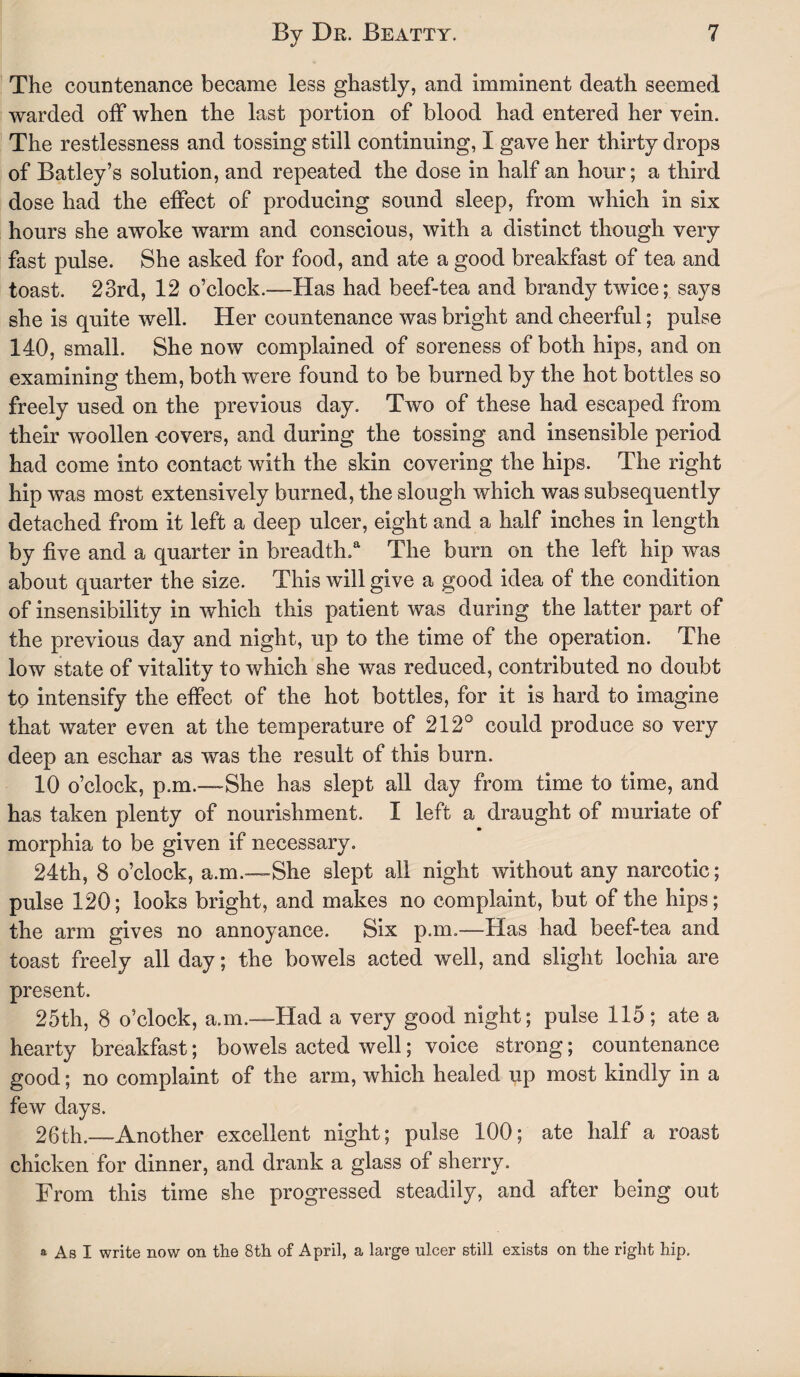 The countenance became less ghastly, and imminent death seemed warded off when the last portion of blood had entered her vein. The restlessness and tossing still continuing, I gave her thirty drops of Batley’s solution, and repeated the dose in half an hour; a third dose had the effect of producing sound sleep, from which in six hours she awoke warm and conscious, with a distinct though very fast pulse. She asked for food, and ate a good breakfast of tea and toast. 23rd, 12 o’clock.—Has had beef-tea and brandy twice; says she is quite well. Her countenance was bright and cheerful; pulse 140, small. She now complained of soreness of both hips, and on examining them, both were found to be burned by the hot bottles so freely used on the previous day. Two of these had escaped from their woollen covers, and during the tossing and insensible period had come into contact with the skin covering the hips. The right hip was most extensively burned, the slough which was subsequently detached from it left a deep ulcer, eight and a half inches in length by five and a quarter in breadth/ The burn on the left hip was about quarter the size. This will give a good idea of the condition of insensibility in which this patient was during the latter part of the previous day and night, up to the time of the operation. The low state of vitality to which she was reduced, contributed no doubt to intensify the effect of the hot bottles, for it is hard to imagine that water even at the temperature of 212° could produce so very deep an eschar as was the result of this burn. 10 o’clock, p.m.—-She has slept all day from time to time, and has taken plenty of nourishment. I left a draught of muriate of morphia to be given if necessary. 24th, 8 o’clock, a.m.—She slept all night without any narcotic; pulse 120; looks bright, and makes no complaint, but of the hips; the arm gives no annoyance. Six p.m.—Has had beef-tea and toast freely all day; the bowels acted well, and slight lochia are present. 25th, 8 o’clock, a.m.—Had a very good night; pulse 115; ate a hearty breakfast; bowels acted well; voice strong; countenance good; no complaint of the arm, which healed up most kindly in a few days. 26th.—Another excellent night; pulse 100; ate half a roast chicken for dinner, and drank a glass of sherry. From this time she progressed steadily, and after being out a As I write now on the 8th of April, a large ulcer still exists on the right hip.