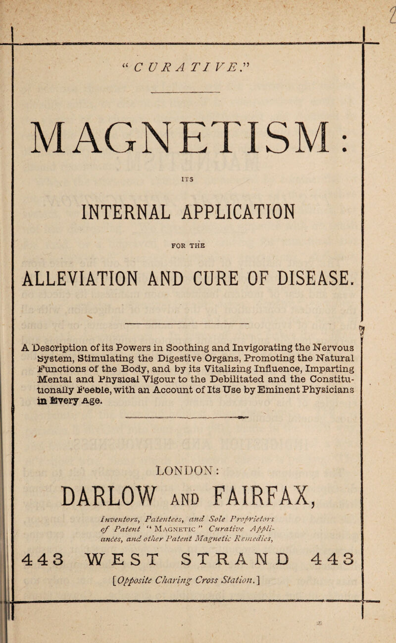 C U R A TI VE” MAGNETISM ITS INTERNAL APPLICATION FOR THE ALLEVIATION AND CURE OF DISEASE. A Description of its Powers in Soothing and Invigorating the Nervous System, Stimulating the Digestive Organs, Promoting the Natural .functions of the Body, and by its Vitalizing Influence, Imparting Mental and Physical Vigour to the Debilitated and the Constitu¬ tionally feeble, with an Account of Its Use by Eminent Physicians in Every Age. LONDON: DARLOW and FAIRFAX, inventors, Patentees, and Sole Proprietors of Patent “ Magnetic ” Curative Appli¬ ances, and other Patent Magnetic Remedies, 443 WEST STRAND [iOpposite Charing Cross Station. ] 4 4 3