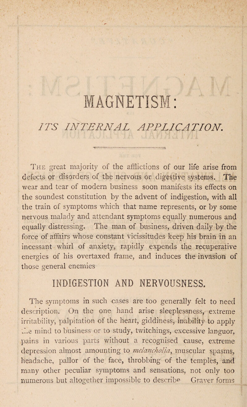 MAGNETISM: ITS INTERNAL APPLICATION. The great majority of the afflictions of our life arise from defects or disorders of the nervous or digestive systems. The wear and tear of modem business soon manifests its effects on the soundest constitution by the advent of indigestion, with all the train of symptoms which that name represents, or by some nervous malady and attendant symptoms equally numerous and equally distressing. The man of business, driven daily by the force of affairs whose constant vicissitudes keep his brain in an incessant whirl of anxiety, rapidly expends the recuperative energies of his overtaxed frame, and induces the invasion of those general enemies INDIGESTION AND NERVOUSNESS. The symptoms in such cases are too generally felt to need description. On the one hand arise sleeplessness, extreme irritability, palpitation of the heart, giddiness, inability to apply .he mind to business' or to study, twitchings, excessive languor, pains in various parts without a recognised cause, extreme depression almost amounting to melancholia, muscular spasms, headache, pallor of the face, throbbing of the temples, and many other peculiar symptoms and sensations, not only too numerous but altogether impossible to describe Graver forms