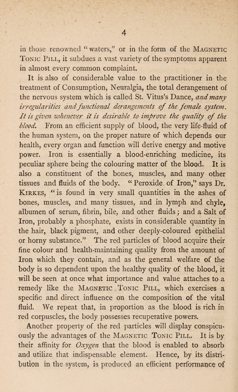 in those renowned “ waters,” or in the form of the Magnetic Tonic Pill, it subdues a vast variety of the symptoms apparent in almost every common complaint. It is also of considerable value to the practitioner in the treatment of Consumption, Neuralgia, the total derangement of the nervous system which is called St. Vitus’s Dance, and many irregularities and functional derangements of the female system. It is given whenever it is desirable to improve the quality of the blood. From an efficient supply of blood, the very life-fluid of the human system, on the proper nature of which depends our health, every organ and function will derive energy and motive power. Iron is essentially a blood-enriching medicine, its peculiar sphere being the colouring matter of the blood. It is also a constituent of the bones, muscles, and many other tissues and fluids of the body. “ Peroxide of Iron,” says Dr. Kirkes, “is found in very small quantities in the ashes of bones, muscles, and many tissues, and in lymph and chyle, albumen of serum, fibrin, bile, and other fluids; and a Salt of Iron, probably a phosphate, exists in considerable quantity in the hair, black pigment, and other deeply-coloured epithelial or horny substance.” The red particles of blood acquire their fine colour and health-maintaining quality from the amount of Iron which they contain, and as the general welfare of the body is so dependent upon the healthy quality of the blood, it will be seen at once what importance and value attaches to a remedy like the Magnetic /Ponic Pill, which exercises a specific and direct influence on the composition of the vital fluid. We repeat that, in proportion as the blood is rich in red corpuscles, the body possesses recuperative powers. Another property of the red particles will display conspicu¬ ously the advantages of the Magnetic Tonic Pill. It is by their affinity for Oxygen that the blood is enabled to absorb and utilize that indispensable element. Hence, by its distri¬ bution in the system, is produced an efficient performance of