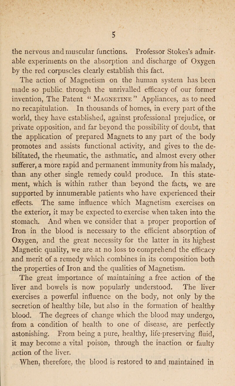 5 the nervous and muscular functions. Professor Stokes’s admir¬ able experiments on the absorption and discharge of Oxygen by the red corpuscles clearly establish this fact. The action of Magnetism on the human system has been made so public through the unrivalled efficacy of our former invention, The Patent “ Magnetine ” Appliances, as to need no recapitulation. In thousands of homes, in every part of the world, they have established, against professional prejudice, or private opposition, and far beyond the possibility of doubt, that the application of prepared Magnets to any part of the body promotes and assists functional activity, and gives to the de¬ bilitated, the rheumatic, the asthmatic, and almost every other sufferer, a more rapid and permanent immunity from his malady, than any other single remedy could produce. In this state¬ ment, which is within rather than beyond the facts, we are supported by innumerable patients who have experienced their effects. The same influence which Magnetism exercises on the exterior, it may be expected to exercise when taken into the stomach. And when we consider that a proper proportion of Iron in the blood is necessary to the efficient absorption of Oxygen, and the great necessity for the latter in its highest Magnetic quality, we are at no loss to comprehend the efficacy and merit of a remedy which combines in its composition both the properties of Iron and the qualities of Magnetism. The great importance of maintaining a free action of the liver and bowels is now popularly understood. The liver exercises a powerful influence on the body, not only by the secretion of healthy bile, but also in the formation of healthy blood. The degrees of change which the blood may undergo, from a condition of health to one of disease, are perfectly astonishing. From being a pure, healthy, life-preserving fluid, it may become a vital poison, through the inaction or faulty action of the liver. When, therefore, the blood is restored to and maintained in