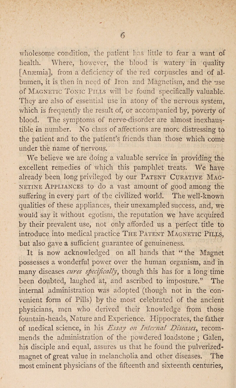 I 6 wholesome condition, the patient has little to fear a want of health. Where, however, the blood is watery in quality [Anaemia], from a deficiency of the red corpuscles and of al¬ bumen, it is then in need of Iron and Magnetism, and the use of Magnetic Tonic Pills will be found specifically valuable. They are also of essential use in atony of the nervous system, which is frequently the result of, or accompanied by, poverty of blood. The symptoms of nerve-disorder are almost inexhaus¬ tible in number. No class of affections are more distressing to the patient and to the patient’s friends than those which come under the name of nervous. We believe we are doing a valuable service in providing the excellent remedies of which this pamphlet treats. We have already been long privileged by our Patent Curative Mag- netine Appliances to do a vast amount of good among the suffering in every part of the civilized world. The well-known qualities of these appliances, their unexampled success, and, we would say it without egotism, the reputation we have acquired by their prevalent use, not only afforded us a perfect title to introduce into medical practice The Patent Magnetic Pills, but also gave a sufficient guarantee of genuineness. It is now acknowledged on all hands that “ the Magnet possesses a wonderful power over the human organism, and in many diseases cures specifically, though this has for a long time been doubted, laughed at, and ascribed to imposture.” The internal administration was adopted (though not in the con¬ venient form of Pills) by the most celebrated of the ancient physicians, men who derived their knowledge from those fountain-heads, Nature and Experience. Hippocrates, the father of medical science, in his Essay on Internal Diseases, recom¬ mends the administration of the powdered loadstone ; Galen, his disciple and equal, assures us that he found the pulverized- magnet of great value in melancholia and other diseases. The most eminent physicians of the fifteenth and sixteenth centuries,