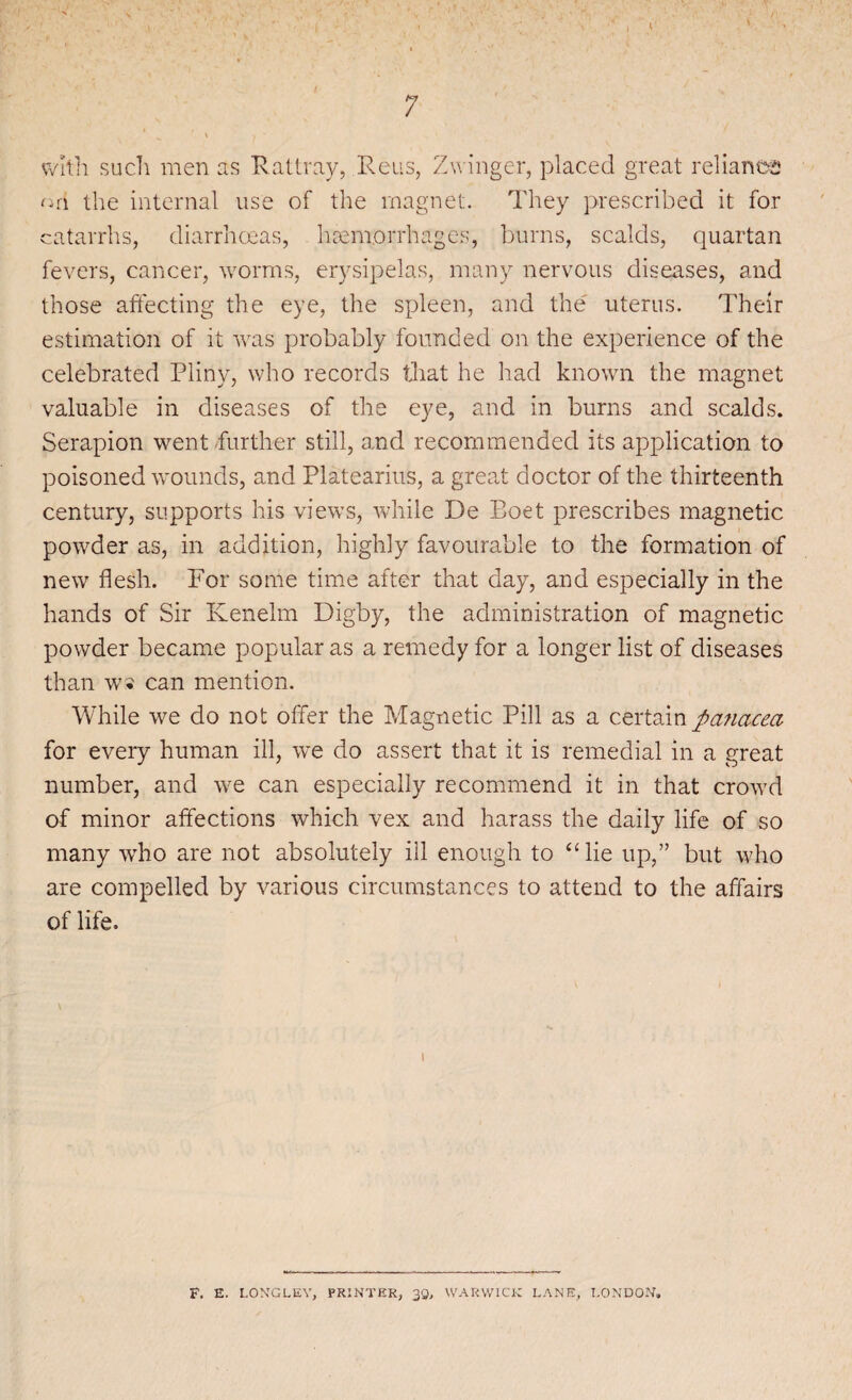 with such men as Rattray, Reus, Zvvinger, placed great reliance ori the internal use of the magnet. They prescribed it for catarrhs, diarrhoeas, haemorrhages, burns, scalds, quartan fevers, cancer, worms, erysipelas, many nervous diseases, and those affecting the eye, the spleen, and the uterus. Their estimation of it was probably founded on the experience of the celebrated Pliny, who records that he had known the magnet valuable in diseases of the eye, and in burns and scalds. Serapion went further still, and recommended its application to poisoned wounds, and Platearius, a great doctor of the thirteenth century, supports his views, while De Eoet prescribes magnetic powder as, in addition, highly favourable to the formation of new flesh. For some time after that day, and especially in the hands of Sir Kenelm Digby, the administration of magnetic powder became popular as a remedy for a longer list of diseases than ws can mention. While we do not offer the Magnetic Pill as a certain panacea for every human ill, we do assert that it is remedial in a great number, and we can especially recommend it in that crowd of minor affections which vex and harass the daily life of so many who are not absolutely ill enough to “ lie up,” but who are compelled by various circumstances to attend to the affairs of life. I F. E. LONGLEY, PRINTER, 39, WARWICK LANE, LONDON*