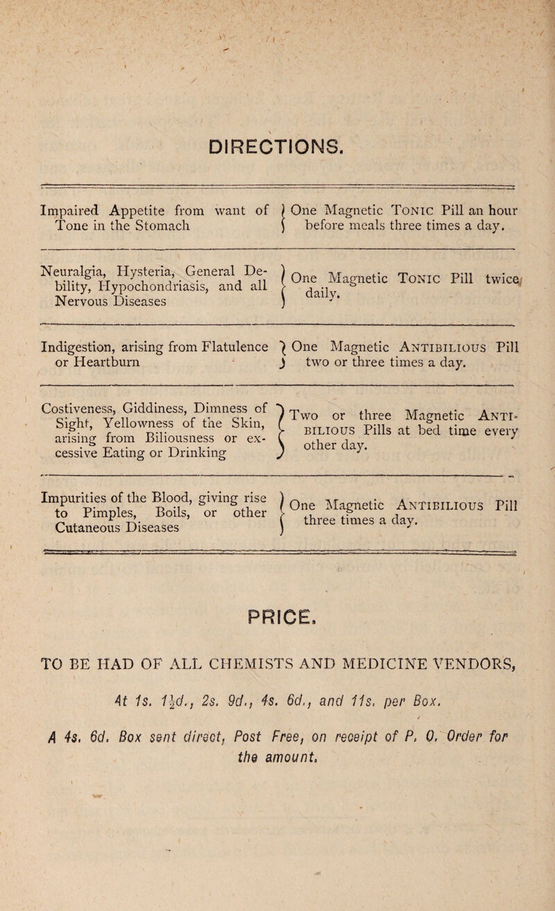 L DIRECTIONS. Impaired Appetite from want of Tone in the Stomach One Magnetic Tonic Pill an hour before meals three times a day. Neuralgia, Hysteria, General De¬ bility, Hypochondriasis, and all Nervous Diseases One Magnetic Tonic Pill twice, daily. Indigestion, arising from Flatulence ^ One Magnetic Antibilious Pill or Heartburn J two or three times a day. Costiveness, Giddiness, Dimness of Sight, Yellowness of the Skin, arising from Biliousness or ex¬ cessive Eating or Drinking Two or three Magnetic Anti¬ bilious Pills at bed time every other day. Impurities of the Blood, giving rise to Pimples, Boils, or other Cutaneous Diseases One Magnetic Antibilious Pill three times a day. b PRICE, TO BE HAD OF ALL CHEMISTS AND MEDICINE VENDORS, At Is. 1%d.t 2s. 9d., 4s. 6d,, and 11s. per Box. * A 4s. 6d. Box sent direct, Post Free, on receipt of P, 0, Order for the amount,