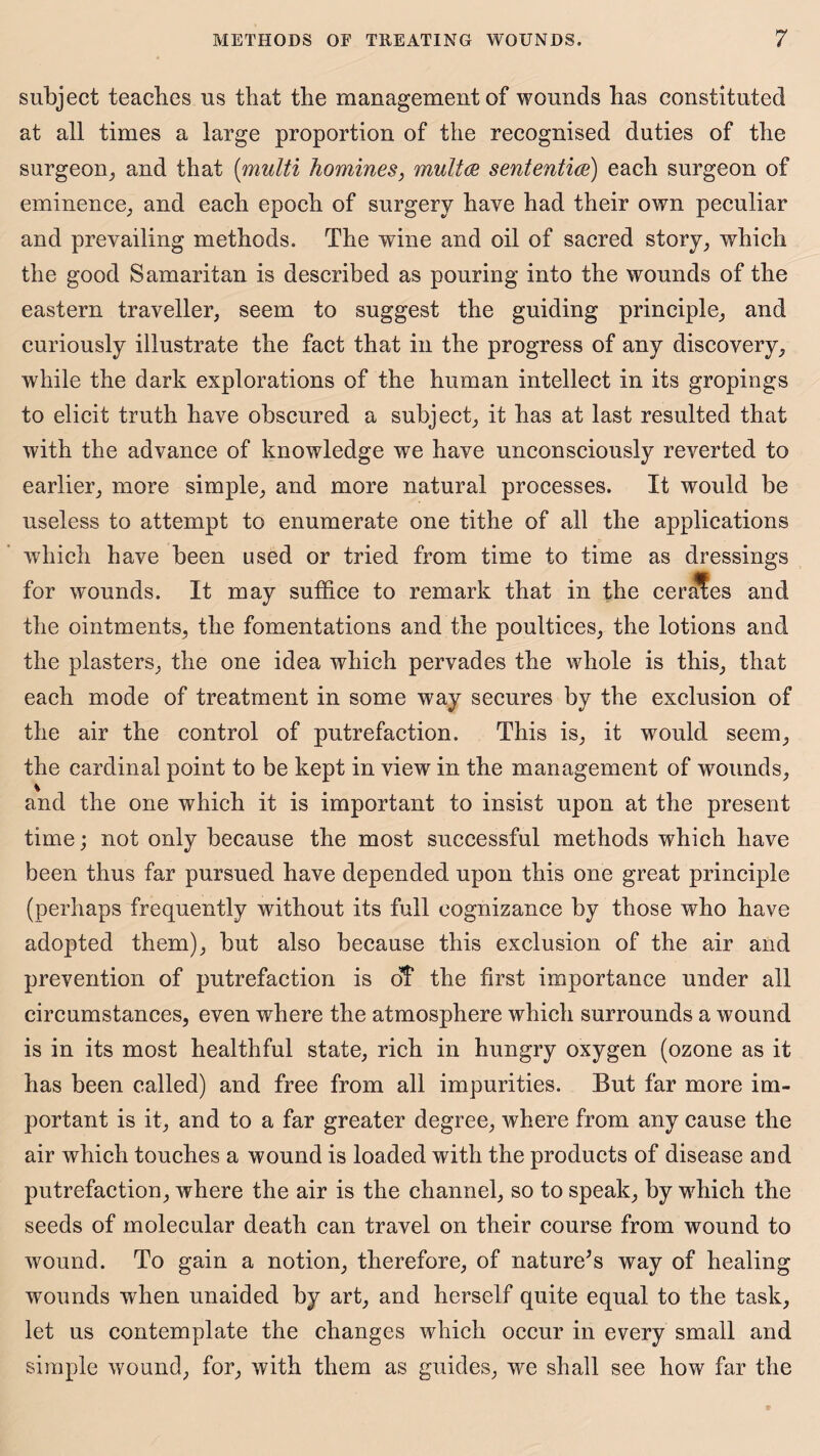 subject teaches us that the management of wounds has constituted at all times a large proportion of the recognised duties of the surgeon, and that (multi homines, multa sententice) each surgeon of eminence, and each epoch of surgery have had their own peculiar and prevailing methods. The wine and oil of sacred story, which the good Samaritan is described as pouring into the wounds of the eastern traveller, seem to suggest the guiding principle, and curiously illustrate the fact that in the progress of any discovery, while the dark explorations of the human intellect in its gropings to elicit truth have obscured a subject, it has at last resulted that with the advance of knowledge we have unconsciously reverted to earlier, more simple, and more natural processes. It would be useless to attempt to enumerate one tithe of all the applications which have been used or tried from time to time as dressings for wounds. It may suffice to remark that in the cerafes and the ointments, the fomentations and the poultices, the lotions and the plasters, the one idea which pervades the whole is this, that each mode of treatment in some way secures by the exclusion of the air the control of putrefaction. This is, it would seem, the cardinal point to be kept in view in the management of wounds, % and the one which it is important to insist upon at the present time; not only because the most successful methods which have been thus far pursued have depended upon this one great principle (perhaps frequently without its full cognizance by those who have adopted them), but also because this exclusion of the air and prevention of putrefaction is off the first importance under all circumstances, even where the atmosphere which surrounds a wound is in its most healthful state, rich in hungry oxygen (ozone as it has been called) and free from all impurities. But far more im¬ portant is it, and to a far greater degree, where from any cause the air which touches a wound is loaded with the products of disease and putrefaction, where the air is the channel, so to speak, by which the seeds of molecular death can travel on their course from wound to wound. To gain a notion, therefore, of nature’s way of healing wounds when unaided by art, and herself quite equal to the task, let us contemplate the changes which occur in every small and simple wound, for, with them as guides, we shall see how far the