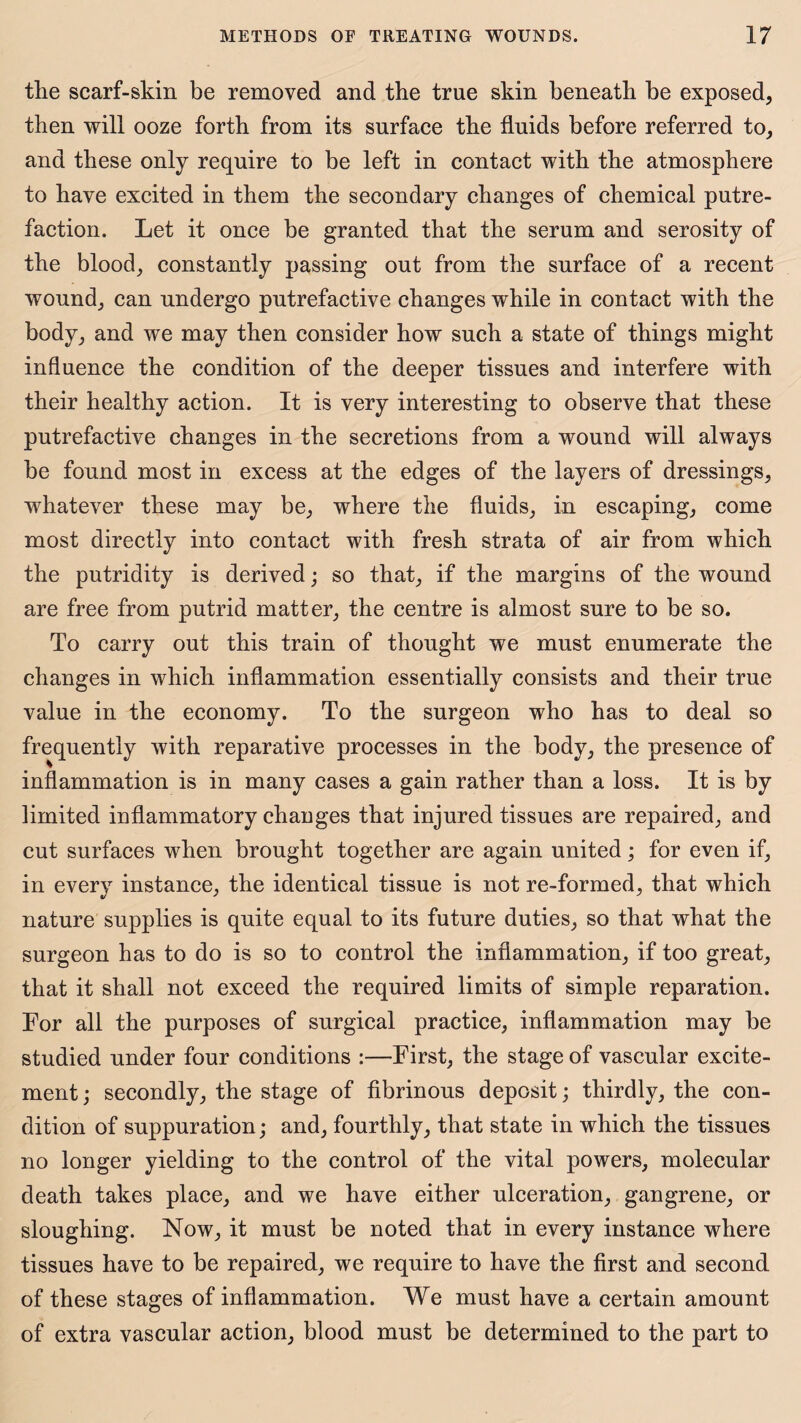 the scarf-skin be removed and the true skin beneath be exposed, then will ooze forth from its surface the fluids before referred to, and these only require to be left in contact with the atmosphere to have excited in them the secondary changes of chemical putre¬ faction. Let it once be granted that the serum and serosity of the blood, constantly passing out from the surface of a recent wound, can undergo putrefactive changes while in contact with the body, and we may then consider how such a state of things might influence the condition of the deeper tissues and interfere with their healthy action. It is very interesting to observe that these putrefactive changes in the secretions from a wound will always be found most in excess at the edges of the layers of dressings, whatever these may be, where the fluids, in escaping, come most directly into contact with fresh strata of air from which the putridity is derived; so that, if the margins of the wound are free from putrid matter, the centre is almost sure to be so. To carry out this train of thought we must enumerate the changes in which inflammation essentially consists and their true value in the economy. To the surgeon who has to deal so frequently with reparative processes in the body, the presence of inflammation is in many cases a gain rather than a loss. It is by limited inflammatory changes that injured tissues are repaired, and cut surfaces when brought together are again united; for even if, in every instance, the identical tissue is not re-formed, that which nature supplies is quite equal to its future duties, so that what the surgeon has to do is so to control the inflammation, if too great, that it shall not exceed the required limits of simple reparation. For all the purposes of surgical practice, inflammation may be studied under four conditions :—First, the stage of vascular excite¬ ment ; secondly, the stage of fibrinous deposit; thirdly, the con¬ dition of suppuration; and, fourthly, that state in which the tissues no longer yielding to the control of the vital powers, molecular death takes place, and we have either ulceration, gangrene, or sloughing. Now, it must be noted that in every instance where tissues have to be repaired, we require to have the first and second of these stages of inflammation. We must have a certain amount of extra vascular action, blood must be determined to the part to