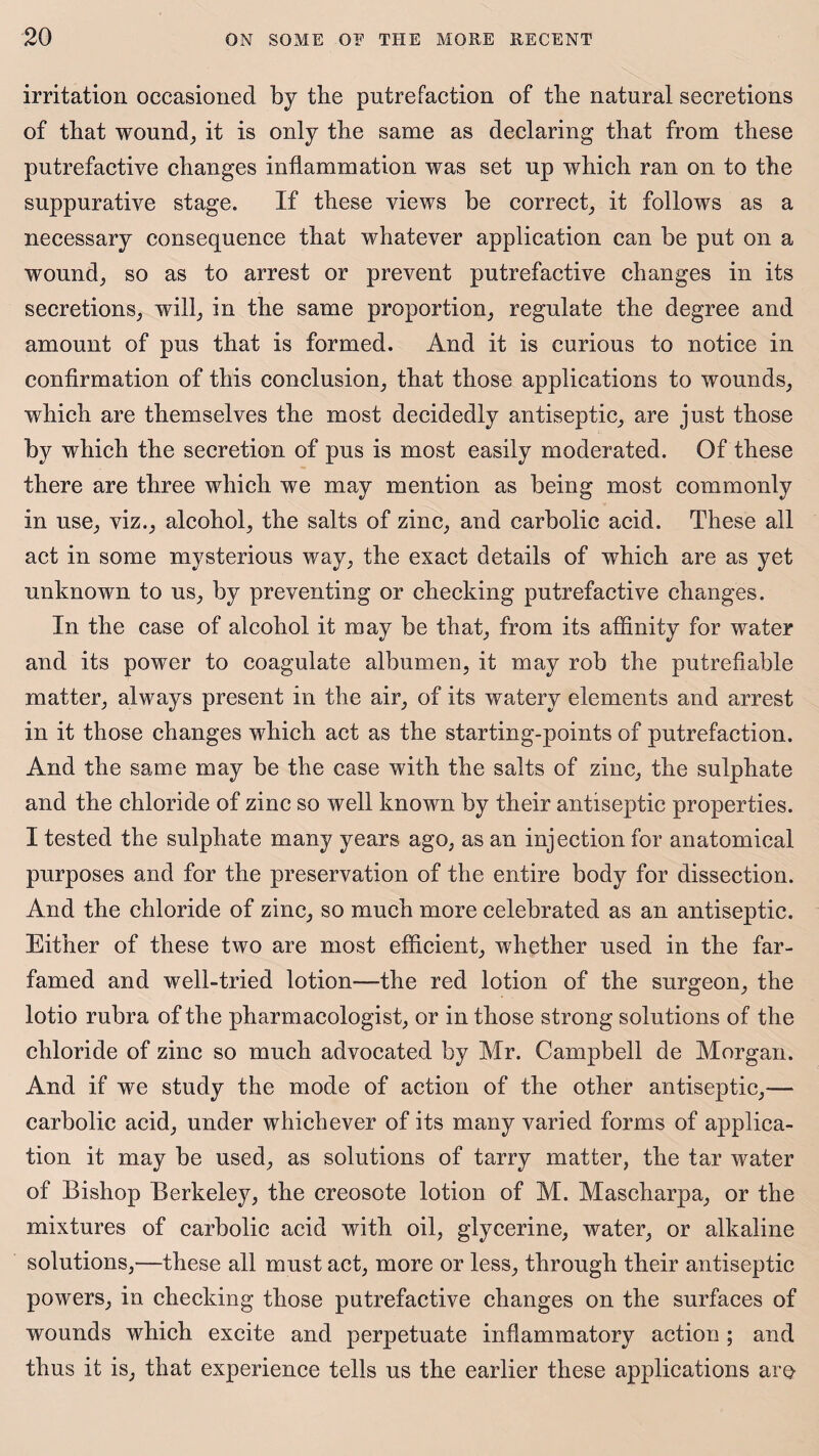 irritation occasioned by tbe putrefaction of the natural secretions of that wound, it is only the same as declaring that from these putrefactive changes inflammation was set up which ran on to the suppurative stage. If these views be correct, it follows as a necessary consequence that whatever application can be put on a wound, so as to arrest or prevent putrefactive changes in its secretions, will, in the same proportion, regulate the degree and amount of pus that is formed. And it is curious to notice in confirmation of this conclusion, that those applications to wounds, which are themselves the most decidedly antiseptic, are just those by which the secretion of pus is most easily moderated. Of these there are three which we may mention as being most commonly in use, viz., alcohol, the salts of zinc, and carbolic acid. These all act in some mysterious way, the exact details of which are as yet unknown to us, by preventing or checking putrefactive changes. In the case of alcohol it may be that, from its affinity for water and its power to coagulate albumen, it may rob the putrefiable matter, always present in the air, of its watery elements and arrest in it those changes which act as the starting-points of putrefaction. And the same may be the case with the salts of zinc, the sulphate and the chloride of zinc so well known by their antiseptic properties. I tested the sulphate many years ago, as an injection for anatomical purposes and for the preservation of the entire body for dissection. And the chloride of zinc, so much more celebrated as an antiseptic. Either of these two are most efficient, whether used in the far- famed and well-tried lotion—-the red lotion of the surgeon, the lotio rubra of the pharmacologist, or in those strong solutions of the chloride of zinc so much advocated by Mr. Campbell de Morgan. And if we study the mode of action of the other antiseptic,— carbolic acid, under whichever of its many varied forms of applica¬ tion it may be used, as solutions of tarry matter, the tar water of Bishop Berkeley, the creosote lotion of M. Mascharpa, or the mixtures of carbolic acid with oil, glycerine, water, or alkaline solutions,—these all must act, more or less, through their antiseptic powers, in checking those putrefactive changes on the surfaces of wounds which excite and perpetuate inflammatory action ; and thus it is, that experience tells us the earlier these applications are