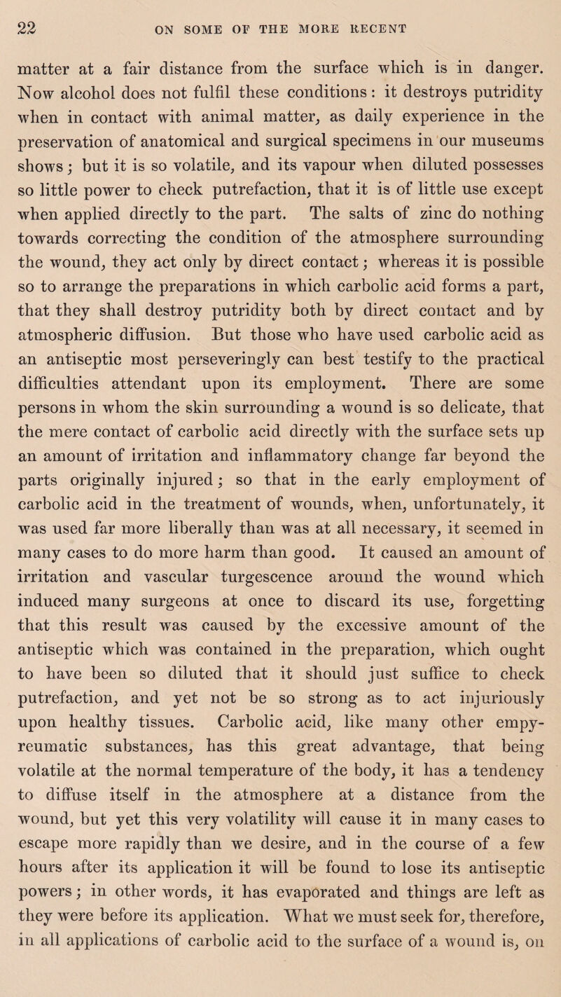 matter at a fair distance from the surface which is in danger. Now alcohol does not fulfil these conditions: it destroys putridity when in contact with animal matter, as daily experience in the preservation of anatomical and surgical specimens in our museums shows; but it is so volatile, and its vapour when diluted possesses so little power to check putrefaction, that it is of little use except when applied directly to the part. The salts of zinc do nothing towards correcting the condition of the atmosphere surrounding the wound, they act only by direct contact; whereas it is possible so to arrange the preparations in which carbolic acid forms a part, that they shall destroy putridity both by direct contact and by atmospheric diffusion. But those who have used carbolic acid as an antiseptic most perseveringly can best testify to the practical difficulties attendant upon its employment. There are some persons in whom the skin surrounding a wound is so delicate, that the mere contact of carbolic acid directly with the surface sets up an amount of irritation and inflammatory change far beyond the parts originally injured; so that in the early employment of carbolic acid in the treatment of wounds, when, unfortunately, it was used far more liberally than was at all necessary, it seemed in many cases to do more harm than good. It caused an amount of irritation and vascular turgescence around the wound which induced many surgeons at once to discard its use, forgetting that this result was caused by the excessive amount of the antiseptic which was contained in the preparation, which ought to have been so diluted that it should just suffice to check putrefaction, and yet not be so strong as to act injuriously upon healthy tissues. Carbolic acid, like many other empy- reumatic substances, has this great advantage, that being volatile at the normal temperature of the body, it has a tendency to diffuse itself in the atmosphere at a distance from the wound, but yet this very volatility will cause it in many cases to escape more rapidly than we desire, and in the course of a few hours after its application it will be found to lose its antiseptic powers; in other words, it has evaporated and things are left as they were before its application. What we must seek for, therefore, in all applications of carbolic acid to the surface of a wound is, on