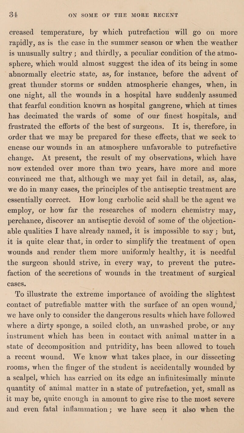 creased temperature, by which putrefaction will go on more rapidly, as is the case in the summer season or when the weather is unusually sultry ; and thirdly, a peculiar condition of the atmo¬ sphere, which wrould almost suggest the idea of its being in some abnormally electric state, as, for instance, before the advent of great thunder storms or sudden atmospheric changes, when, in one night, all the wounds in a hospital have suddenly assumed that fearful condition known as hospital gangrene, which at times has decimated the wards of some of our finest hospitals, and frustrated the efforts of the best of surgeons. It is, therefore, in order that we may be prepared for these effects, that we seek to encase our wounds in an atmosphere unfavorable to putrefactive change. At present, the result of my observations, which have now extended over more than two years, have more and more convinced me that, although we may yet fail in detail, as, alas, we do in many cases, the principles of the antiseptic treatment are essentially correct. How long carbolic acid shall be the agent we employ, or how far the researches of modern chemistry may, perchance, discover an antiseptic devoid of some of the objection¬ able qualities I have already named, it is impossible to say; but, it is quite clear that, in order to simplify the treatment of open wounds and render them more uniformly healthy, it is needful the surgeon should strive, in every way, to prevent the putre¬ faction of the secretions of wounds in the treatment of surgical cases. To illustrate the extreme importance of avoiding the slightest contact of putrefiable matter with the surface of an open wound, we have only to consider the dangerous results which have followed where a dirty sponge, a soiled cloth, an unwashed probe, or any instrument which has been in contact with animal matter in a state of decomposition and putridity, has been allowed to touch a recent wound. We know what takes place, in our dissecting rooms, when the finger of the student is accidentally wounded by a scalpel, which has carried on its edge an infinitesimally minute quantity of animal matter in a state of putrefaction, yet, small as it may be, quite enough in amount to give rise to the most severe and even fatal inflammation; we have seen it also when the