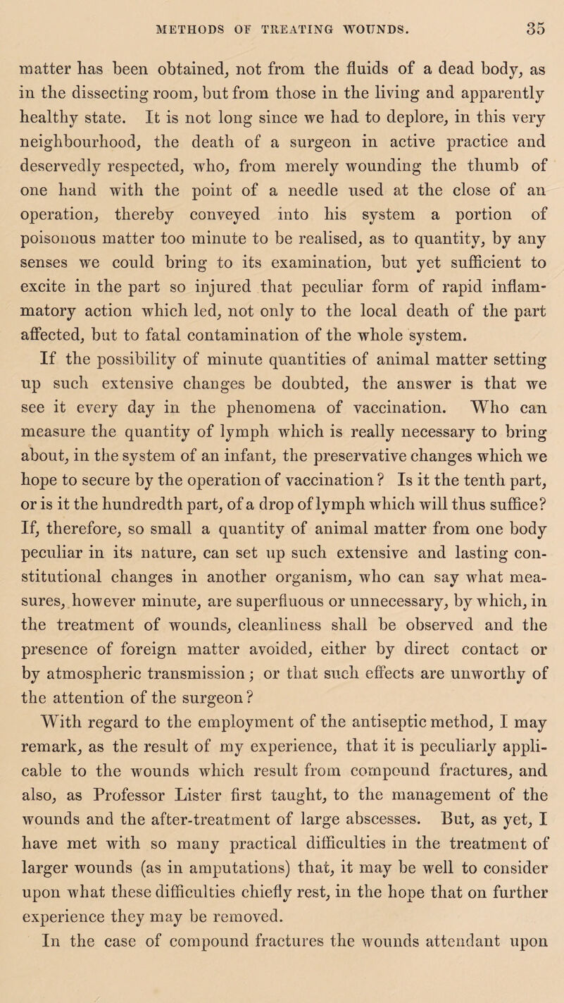 matter has been obtained, not from the fluids of a dead body, as in the dissecting room, but from those in the living and apparently healthy state. It is not long since we had to deplore, in this very neighbourhood, the death of a surgeon in active practice and deservedly respected, wrho, from merely wounding the thumb of one hand with the point of a needle used at the close of an operation, thereby conveyed into his system a portion of poisonous matter too minute to be realised, as to quantity, by any senses we could bring to its examination, but yet sufficient to excite in the part so injured that peculiar form of rapid inflam¬ matory action which led, not only to the local death of the part affected, but to fatal contamination of the whole system. If the possibility of minute quantities of animal matter setting up such extensive changes be doubted, the answer is that we see it every day in the phenomena of vaccination. Who can measure the quantity of lymph which is really necessary to bring about, in the system of an infant, the preservative changes which we hope to secure by the operation of vaccination ? Is it the tenth part, or is it the hundredth part, of a drop of lymph which will thus suffice? If, therefore, so small a quantity of animal matter from one body peculiar in its nature, can set up such extensive and lasting con¬ stitutional changes in another organism, who can say what mea¬ sures, however minute, are superfluous or unnecessary, by which, in the treatment of wounds, cleanliness shall be observed and the presence of foreign matter avoided, either by direct contact or by atmospheric transmission; or that such effects are unworthy of the attention of the surgeon ? With regard to the employment of the antiseptic method, I may remark, as the result of my experience, that it is peculiarly appli¬ cable to the wounds which result from compound fractures, and also, as Professor Lister first taught, to the management of the wounds and the after-treatment of large abscesses. But, as yet, I have met with so many practical difficulties in the treatment of larger wounds (as in amputations) that, it may be well to consider upon what these difficulties chiefly rest, in the hope that on further experience they may be removed. In the case of compound fractures the wounds attendant upon