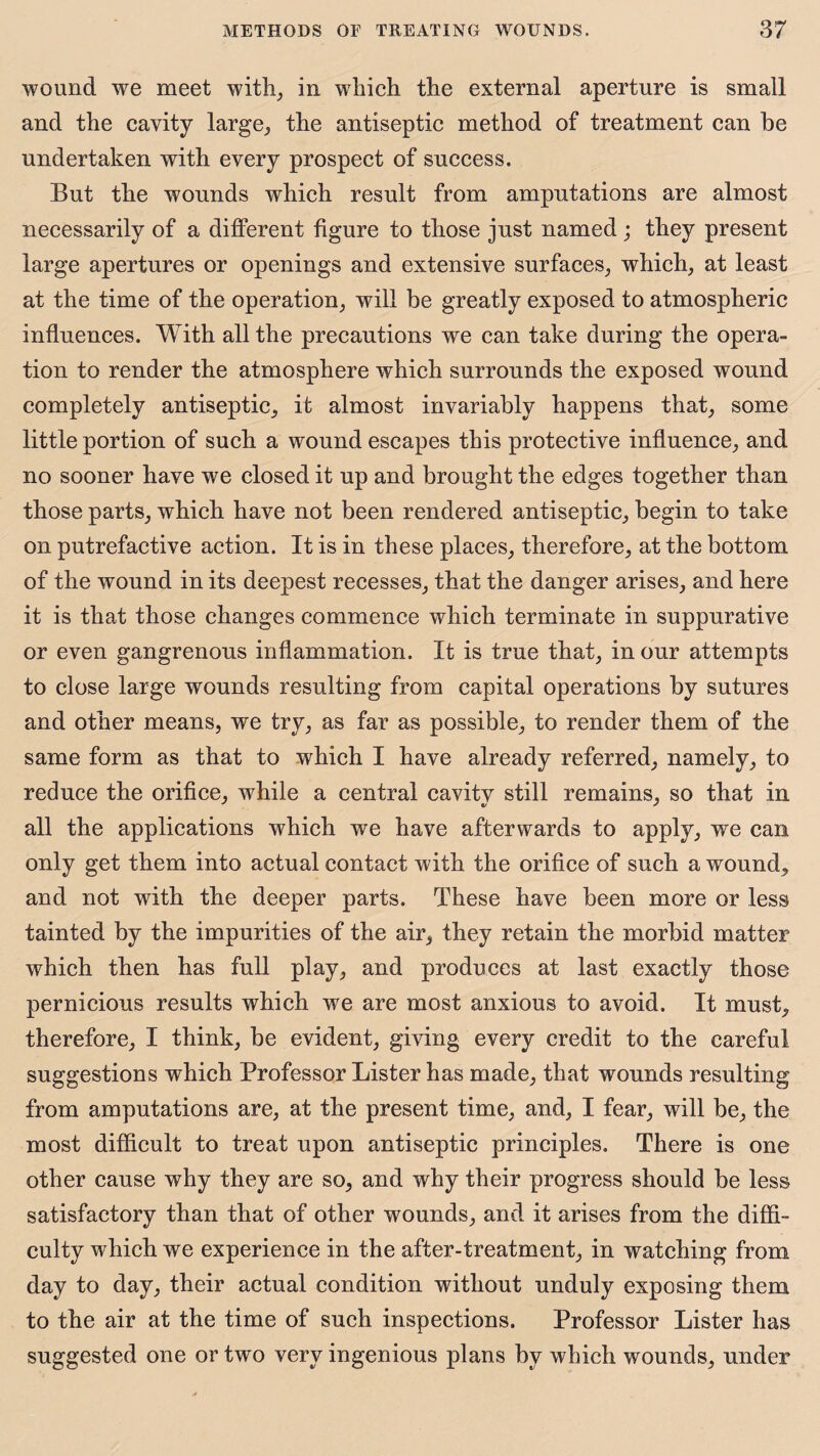 wound we meet with, in which the external aperture is small and the cavity large, the antiseptic method of treatment can he undertaken with every prospect of success. But the wounds which result from amputations are almost necessarily of a different figure to those just named; they present large apertures or openings and extensive surfaces, which, at least at the time of the operation, will be greatly exposed to atmospheric influences. With all the precautions we can take during the opera¬ tion to render the atmosphere which surrounds the exposed wound completely antiseptic, it almost invariably happens that, some little portion of such a wound escapes this protective influence, and no sooner have we closed it up and brought the edges together than those parts, which have not been rendered antiseptic, begin to take on putrefactive action. It is in these places, therefore, at the bottom of the wound in its deepest recesses, that the danger arises, and here it is that those changes commence which terminate in suppurative or even gangrenous inflammation. It is true that, in our attempts to close large wounds resulting from capital operations by sutures and other means, we try, as far as possible, to render them of the same form as that to which I have already referred, namely, to reduce the orifice, while a central cavity still remains, so that in all the applications which we have afterwards to apply, we can only get them into actual contact w;ith the orifice of such a wound, and not with the deeper parts. These have been more or less tainted by the impurities of the air, they retain the morbid matter which then has full play, and produces at last exactly those pernicious results which we are most anxious to avoid. It must, therefore, I think, be evident, giving every credit to the careful suggestions which Professor Lister has made, that wounds resulting from amputations are, at the present time, and, I fear, will be, the most difficult to treat upon antiseptic principles. There is one other cause why they are so, and why their progress should be less satisfactory than that of other wounds, and it arises from the diffi¬ culty which we experience in the after-treatment, in watching from day to day, their actual condition without unduly exposing them to the air at the time of such inspections. Professor Lister has suggested one or two very ingenious plans by which wounds, under