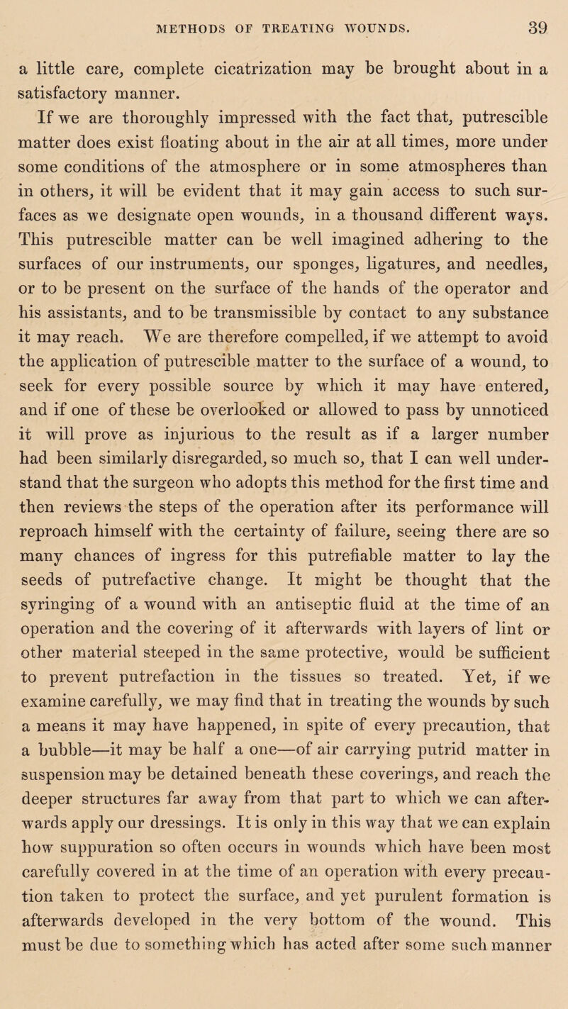 a little care, complete cicatrization may be brought about in a satisfactory manner. If we are thoroughly impressed with the fact that, putrescible matter does exist floating about in the air at all times, more under some conditions of the atmosphere or in some atmospheres than in others, it will be evident that it may gain access to such sur¬ faces as we designate open wounds, in a thousand different ways. This putrescible matter can be well imagined adhering to the surfaces of our instruments, our sponges, ligatures, and needles, or to be present on the surface of the hands of the operator and his assistants, and to be transmissible by contact to any substance it may reach. We are therefore compelled, if we attempt to avoid the application of putrescible matter to the surface of a wound, to seek for every possible source by which it may have entered, and if one of these be overlooked or allowed to pass by unnoticed it will prove as injurious to the result as if a larger number had been similarly disregarded, so much so, that I can well under¬ stand that the surgeon who adopts this method for the first time and then reviews the steps of the operation after its performance will reproach himself with the certainty of failure, seeing there are so many chances of ingress for this putrefiable matter to lay the seeds of putrefactive change. It might be thought that the syringing of a wound with an antiseptic fluid at the time of an operation and the covering of it afterwards with layers of lint or other material steeped in the same protective, would be sufficient to prevent putrefaction in the tissues so treated. Yet, if we examine carefully, we may find that in treating the wounds by such a means it may have happened, in spite of every precaution, that a bubble—it may be half a one—of air carrying putrid matter in suspension may be detained beneath these coverings, and reach the deeper structures far away from that part to which we can after¬ wards apply our dressings. It is only in this way that we can explain how suppuration so often occurs in wrounds which have been most carefully covered in at the time of an operation with every precau¬ tion taken to protect the surface, and yet purulent formation is afterwards developed in the very bottom of the wound. This must be due to something which has acted after some such manner