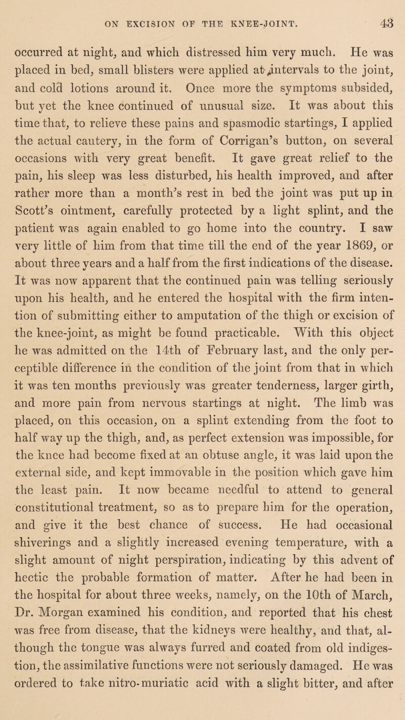 occurred at night, and which distressed him very much. He was placed in bed, small blisters were applied at intervals to the joint, and cold lotions around it. Once more the symptoms subsided, but yet the knee continued of unusual size. It was about this time that, to relieve these pains and spasmodic startings, I applied the actual cautery, in the form of Corrigan’s button, on several occasions with very great benefit. It gave great relief to the pain, his sleep was less disturbed, his health improved, and after rather more than a month’s rest in bed the joint was put up in Scott’s ointment, carefully protected by a light splint, and the patient was again enabled to go home into the country. I saw very little of him from that time till the end of the year 1869, or about three years and a half from the first indications of the disease. It was now apparent that the continued pain was telling seriously upon his health, and he entered the hospital with the firm inten¬ tion of submitting either to amputation of the thigh or excision of the knee-joint, as might be found practicable. With this object he was admitted on the 14th of February last, and the only per¬ ceptible difference in the condition of the joint from that in which it was ten months previously was greater tenderness, larger girth, and more pain from nervous startings at night. The limb was placed, on this occasion, on a splint extending from the foot to half way up the thigh, and, as perfect extension was impossible, for the knee had become fixed at am obtuse angle, it was laid upon the external side, and kept immovable in the position which gave him the least pain. It now became needful to attend to general constitutional treatment, so as to prepare him for the operation, and give it the best chance of success. He had occasional shiverings and a slightly increased evening temperature, with a slight amount of night perspiration, indicating by this advent of hectic the probable formation of matter. After he had been in the hospital for about three weeks, namely, on the 10th of March, Dr. Morgan examined his condition, and reported that his chest was free from disease, that the kidneys were healthy, and that, al¬ though the tongue was always furred and coated from old indiges¬ tion, the assimilative functions were not seriously damaged. He was ordered to take nitro-muriatic acid with a slight bitter, and after