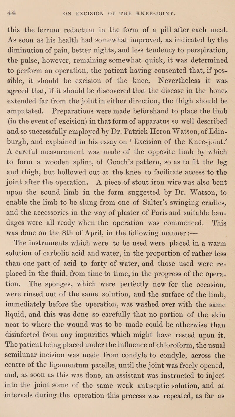 this the ferrum redactum in the form of a pill after each meal. As soon as his health had somewhat improved, as indicated by the diminution of pain, better nights, and less tendency to perspiration, the pulse, however, remaining somewhat quick, it was determined to perform an operation, the patient having consented that, if pos¬ sible, it should be excision of the knee. Nevertheless it was agreed that, if it should be discovered that the disease in the bones extended far from the joint in either direction, the thigh should be amputated. Preparations were made beforehand to place the limb (in the event of excision) in that form of apparatus so well described and so successfully employed by Dr. Patrick Heron Watson, of Edin¬ burgh, and explained in his essay on f Excision of the Knee-joint/ A careful measurement was made of the opposite limb by which to form a wooden splint, of Gooch's pattern, so as to fit the leg and thigh, but hollowed out at the knee to facilitate access to the joint after the operation. A piece of stout iron wire was also bent upon the sound limb in the form suggested by Dr. Watson, to enable the limb to be slung from one of Salter's swinging cradles, and the accessories in the way of plaster of Paris and suitable ban¬ dages were all ready when the operation was commenced. This was done on the 8th of April, in the following manner:— The instruments which were to be used were placed in a warm solution of carbolic acid and water, in the proportion of rather less than one part of acid to forty of water, and those used were re¬ placed in the fluid, from time to time, in the progress of the opera¬ tion. The sponges, which were perfectly new for the occasion, were rinsed out of the same solution, and the surface of the limb, immediately before the operation, was washed over with the same liquid, and this was done so carefully that no portion of the skin near to where the wound was to be made could be otherwise than disinfected from any impurities which might have rested upon it. The patient being placed under the influence of chloroform, the usual semilunar incision was made from condyle to condyle, across the centre of the ligamentum patellae, until the joint was freely opened, and, as soon as this was done, an assistant was instructed to inject into the joint some of the same weak antiseptic solution, and at intervals during the operation this process was repeated, as far as