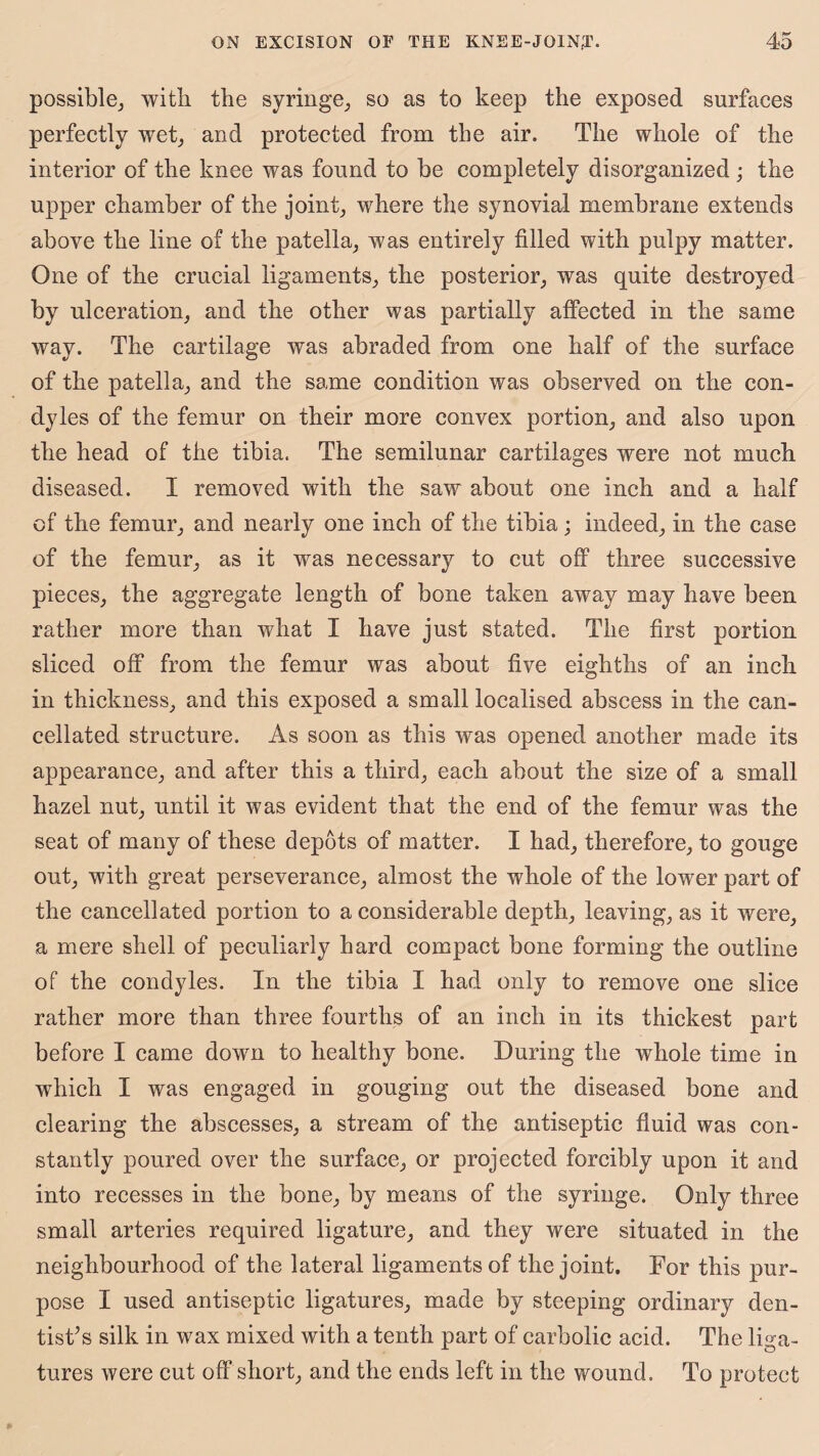 possible, with the syringe, so as to keep the exposed surfaces perfectly wet, and protected from the air. The whole of the interior of the knee was found to be completely disorganized; the upper chamber of the joint, where the synovial membrane extends above the line of the patella, was entirely filled with pulpy matter. One of the crucial ligaments, the posterior, was quite destroyed by ulceration, and the other was partially affected in the same way. The cartilage was abraded from one half of the surface of the patella, and the same condition was observed on the con¬ dyles of the femur on their more convex portion, and also upon the head of the tibia. The semilunar cartilages were not much diseased. I removed with the saw about one inch and a half of the femur, and nearly one inch of the tibia ; indeed, in the case of the femur, as it was necessary to cut off three successive pieces, the aggregate length of bone taken away may have been rather more than what I have just stated. The first portion sliced off from the femur was about five eighths of an inch in thickness, and this exposed a small localised abscess in the can¬ cellated structure. As soon as this was opened another made its appearance, and after this a third, each about the size of a small hazel nut, until it was evident that the end of the femur was the seat of many of these depots of matter. I had, therefore, to gouge out, with great perseverance, almost the whole of the lower part of the cancellated portion to a considerable depth, leaving, as it were, a mere shell of peculiarly hard compact bone forming the outline of the condyles. In the tibia I had only to remove one slice rather more than three fourths of an inch in its thickest part before I came down to healthy bone. During the whole time in which I was engaged in gouging out the diseased bone and clearing the abscesses, a stream of the antiseptic fluid was con¬ stantly poured over the surface, or projected forcibly upon it and into recesses in the bone, by means of the syringe. Only three small arteries required ligature, and they were situated in the neighbourhood of the lateral ligaments of the joint. For this pur¬ pose I used antiseptic ligatures, made by steeping ordinary den¬ tist’s silk in wax mixed with a tenth part of carbolic acid. The liga¬ tures were cut off short, and the ends left in the wound. To protect