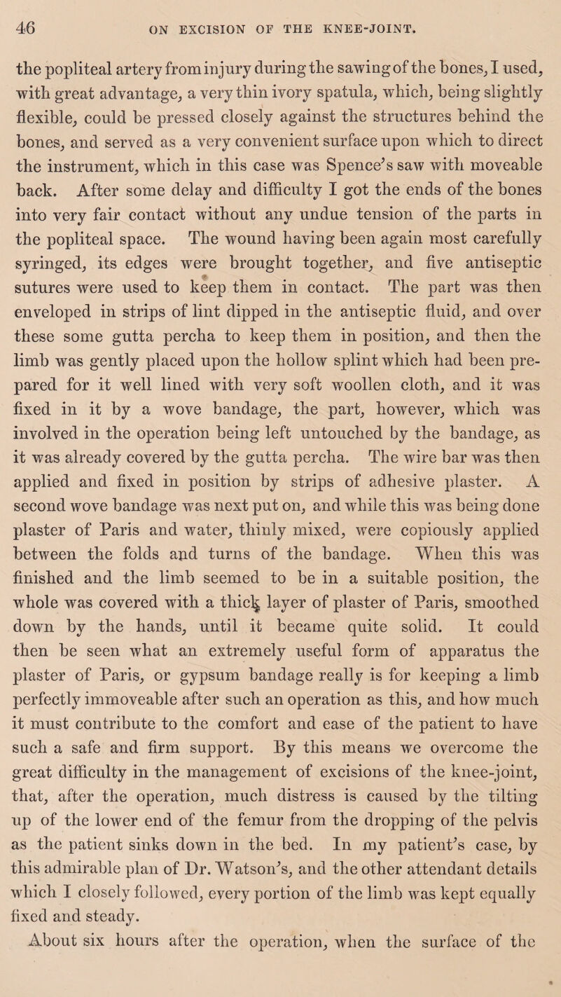 the popliteal artery from injury during the sawing of the bones, I used, with great advantage, a very thin ivory spatula, which, being slightly flexible, could be pressed closely against the structures behind the bones, and served as a very convenient surface upon which to direct the instrument, which in this case was Spence’s saw with moveable back. After some delay and difficulty I got the ends of the bones into very fair contact without any undue tension of the parts in the popliteal space. The wound having been again most carefully syringed, its edges were brought together, and five antiseptic sutures were used to keep them in contact. The part was then enveloped in strips of lint dipped in the antiseptic fluid, and over these some gutta percha to keep them in position, and then the limb was gently placed upon the hollow splint which had been pre¬ pared for it well lined with very soft woollen cloth, and it was fixed in it by a wove bandage, the part, however, which was involved in the operation being left untouched by the bandage, as it was already covered by the gutta percha. The wire bar was then applied and fixed in position by strips of adhesive plaster. A second wove bandage was next put on, and while this was being done plaster of Paris and water, thinly mixed, were copiously applied between the folds and turns of the bandage. When this was finished and the limb seemed to be in a suitable position, the whole was covered with a thic^ layer of plaster of Paris, smoothed down by the hands, until it became quite solid. It could then be seen what an extremely useful form of apparatus the plaster of Paris, or gypsum bandage really is for keeping a limb perfectly immoveable after such an operation as this, and how much it must contribute to the comfort and ease of the patient to have such a safe and firm support. By this means we overcome the great difficulty in the management of excisions of the knee-joint, that, after the operation, much distress is caused by the tilting up of the lower end of the femur from the dropping of the pelvis as the patient sinks down in the bed. In my patient’s case, by this admirable plan of Dr. Watson’s, and the other attendant details which I closely followed, every portion of the limb was kept equally fixed and steady. About six hours after the operation, when the surface of the