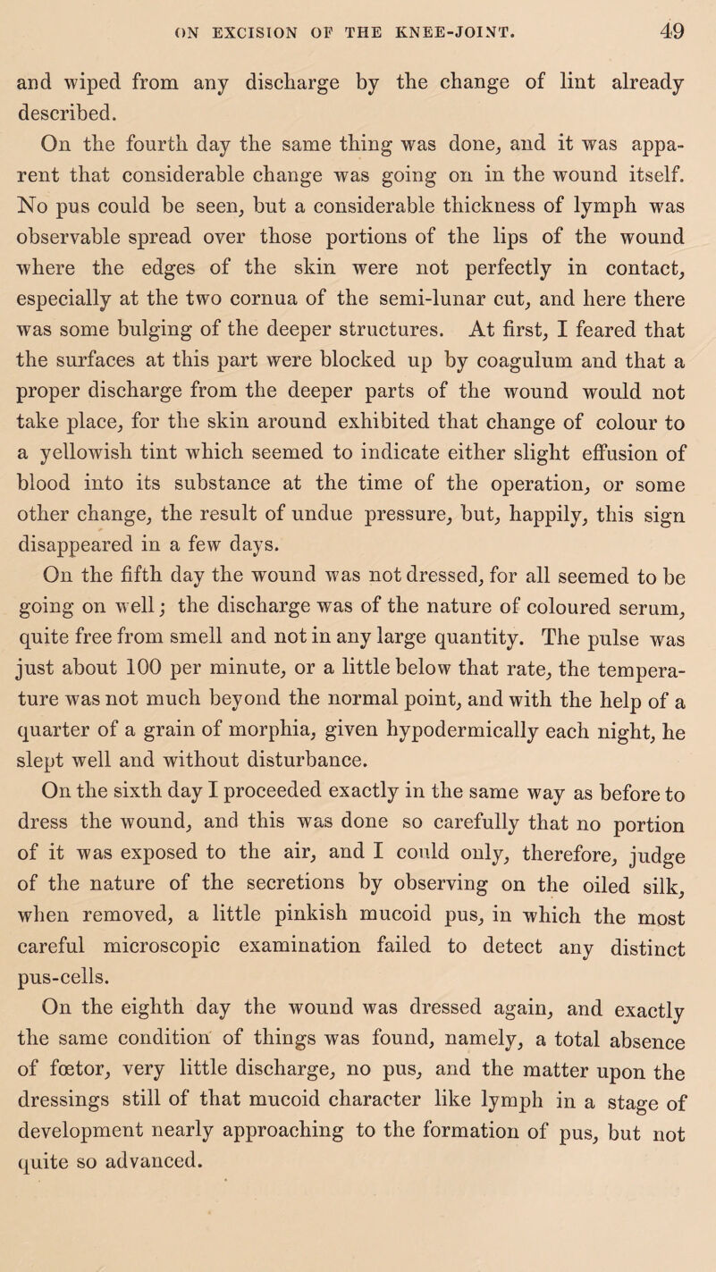 and wiped from any discharge by the change of lint already described. On the fourth day the same thing was done, and it was appa¬ rent that considerable change was going on in the wound itself. No pus could be seen, but a considerable thickness of lymph was observable spread over those portions of the lips of the wound where the edges of the skin were not perfectly in contact, especially at the two cornua of the semi-lunar cut, and here there was some bulging of the deeper structures. At first, I feared that the surfaces at this part were blocked up by coagulum and that a proper discharge from the deeper parts of the wound would not take place, for the skin around exhibited that change of colour to a yellowish tint which seemed to indicate either slight effusion of blood into its substance at the time of the operation, or some other change, the result of undue pressure, but, happily, this sign disappeared in a few days. On the fifth day the wound was not dressed, for all seemed to be going on well; the discharge was of the nature of coloured serum, quite free from smell and not in any large quantity. The pulse was just about 100 per minute, or a little below that rate, the tempera¬ ture was not much beyond the normal point, and with the help of a quarter of a grain of morphia, given hypodermically each night, he slept well and without disturbance. On the sixth day I proceeded exactly in the same way as before to dress the wound, and this was done so carefully that no portion of it was exposed to the air, and I could only, therefore, judge of the nature of the secretions by observing on the oiled silk, when removed, a little pinkish mucoid pus, in which the most careful microscopic examination failed to detect any distinct pus-cells. On the eighth day the wound was dressed again, and exactly the same condition of things was found, namely, a total absence of foetor, very little discharge, no pus, and the matter upon the dressings still of that mucoid character like lymph in a stage of development nearly approaching to the formation of pus, but not quite so advanced.