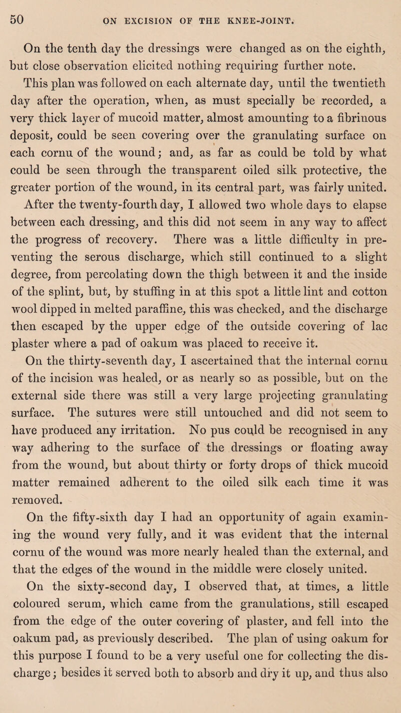 On the tenth day the dressings were changed as on the eighth, but close observation elicited nothing requiring further note. This plan was followed on each alternate day, until the twentieth day after the operation, when, as must specially he recorded, a very thick layer of mucoid matter, almost amounting to a fibrinous deposit, could be seen covering over the granulating surface on each cornu of the wound; and, as far as could be told by what could be seen through the transparent oiled silk protective, the greater portion of the wound, in its central part, was fairly united. After the twenty-fourth day, I allowed two whole days to elapse between each dressing, and this did not seem in any way to affect the progress of recovery. There was a little difficulty in pre¬ venting the serous discharge, which still continued to a slight degree, from percolating down the thigh between it and the inside of the splint, hut, by stuffing in at this spot a little lint and cotton wool dipped in melted paraffine, this was checked, and the discharge then escaped by the upper edge of the outside covering of lac plaster where a pad of oakum was placed to receive it. On the thirty-seventh day, I ascertained that the internal cornu of the incision was healed, or as nearly so as possible, but on the external side there was still a very large projecting granulating surface. The sutures were still untouched and did not seem to have produced any irritation. No pus could he recognised in any way adhering to the surface of the dressings or floating away from the wound, but about thirty or forty drops of thick mucoid matter remained adherent to the oiled silk each time it was removed. On the fifty-sixth day I had an opportunity of again examin¬ ing the wound very fully, and it was evident that the internal cornu of the wound was more nearly healed than the external, and that the edges of the wound in the middle were closely united. On the sixty-second day, I observed that, at times, a little coloured serum, which came from the granulations, still escaped from the edge of the outer covering of plaster, and fell into the oakum pad, as previously described. The plan of using oakum for this purpose I found to be a very useful one for collecting the dis¬ charge ; besides it served both to absorb and dry it up, and thus also