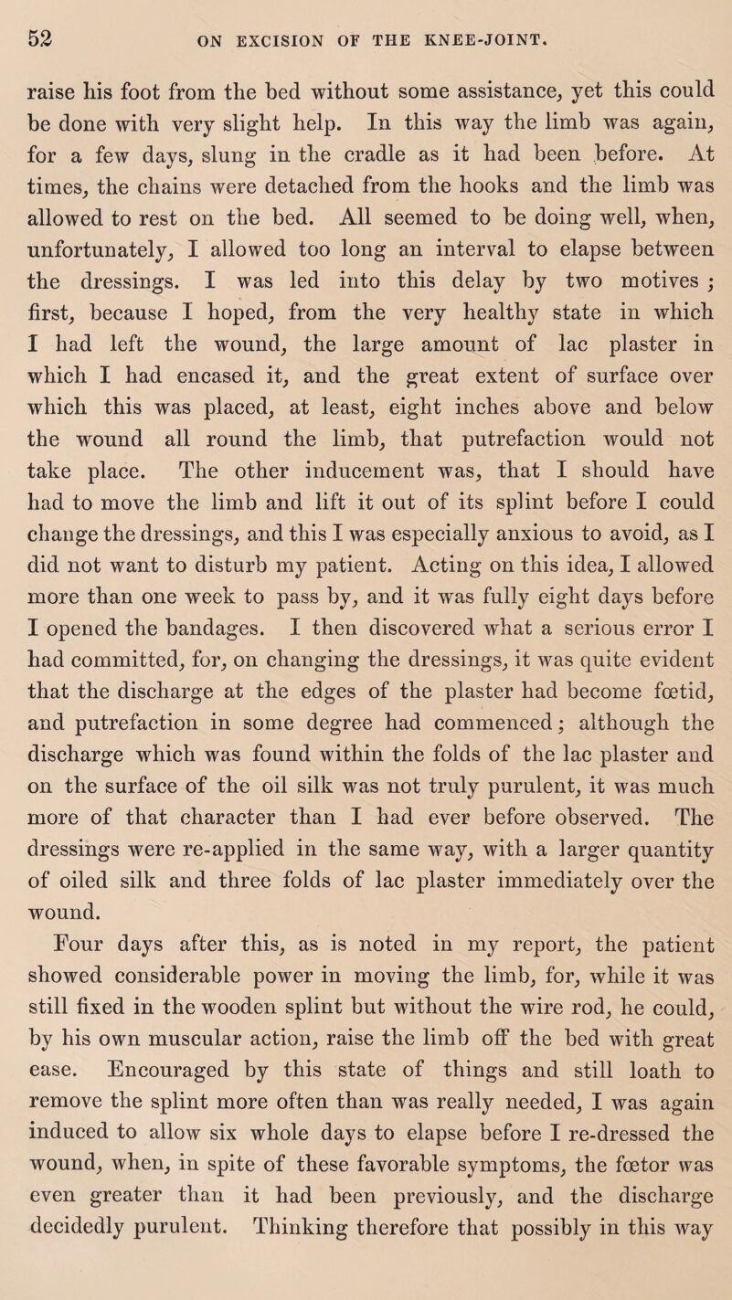 raise his foot from the bed without some assistance, yet this could be done with very slight help. In this way the limb was again, for a few days, slung in the cradle as it had been before. At times, the chains were detached from the hooks and the limb was allowed to rest on the bed. All seemed to be doing well, when, unfortunately, I allowed too long an interval to elapse between the dressings. I was led into this delay by two motives ; first, because I hoped, from the very healthy state in which I had left the wound, the large amount of lac plaster in which I had encased it, and the great extent of surface over which this was placed, at least, eight inches above and below the wound all round the limb, that putrefaction would not take place. The other inducement was, that I should have had to move the limb and lift it out of its splint before I could change the dressings, and this I was especially anxious to avoid, as I did not want to disturb my patient. Acting on this idea, I allowed more than one week to pass by, and it was fully eight days before I opened the bandages. I then discovered what a serious error I had committed, for, on changing the dressings, it was quite evident that the discharge at the edges of the plaster had become foetid, and putrefaction in some degree had commenced; although the discharge which was found within the folds of the lac plaster and on the surface of the oil silk was not truly purulent, it was much more of that character than I had ever before observed. The dressings were re-applied in the same way, with a larger quantity of oiled silk and three folds of lac plaster immediately over the wound. Four days after this, as is noted in my report, the patient showed considerable power in moving the limb, for, while it was still fixed in the wooden splint but without the wire rod, he could, by his own muscular action, raise the limb off the bed with great ease. Encouraged by this state of things and still loath to remove the splint more often than was really needed, I was again induced to allow six whole days to elapse before I re-dressed the wound, when, in spite of these favorable symptoms, the foetor was even greater than it had been previously, and the discharge decidedly purulent. Thinking therefore that possibly in this way