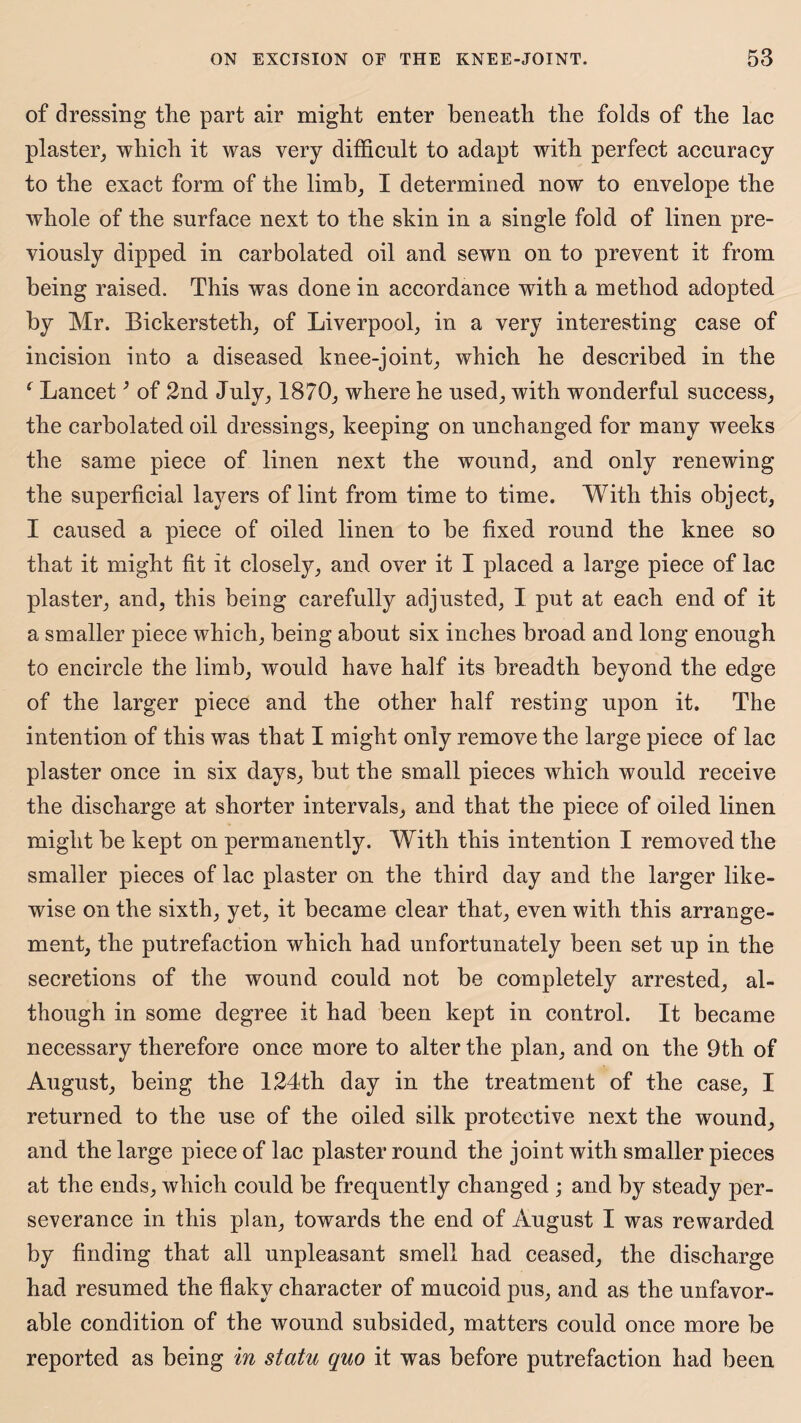 of dressing the part air might enter beneath the folds of the lac plaster, which it was very difficult to adapt with perfect accuracy to the exact form of the limb, I determined now to envelope the whole of the surface next to the skin in a single fold of linen pre¬ viously dipped in carbolated oil and sewn on to prevent it from being raised. This was done in accordance with a method adopted by Mr. Bickersteth, of Liverpool, in a very interesting case of incision into a diseased knee-joint, which he described in the c Lancet; of 2nd July, 1870, where he used, with wonderful success, the carbolated oil dressings, keeping on unchanged for many weeks the same piece of linen next the wound, and only renewing the superficial layers of lint from time to time. With this object, I caused a piece of oiled linen to be fixed round the knee so that it might fit it closely, and over it I placed a large piece of lac plaster, and, this being carefully adjusted, I put at each end of it a smaller piece which, being about six inches broad and long enough to encircle the limb, would have half its breadth beyond the edge of the larger piece and the other half resting upon it. The intention of this was that I might only remove the large piece of lac plaster once in six days, but the small pieces which would receive the discharge at shorter intervals, and that the piece of oiled linen might be kept on permanently. With this intention I removed the smaller pieces of lac plaster on the third day and the larger like¬ wise on the sixth, yet, it became clear that, even with this arrange¬ ment, the putrefaction which had unfortunately been set up in the secretions of the wound could not be completely arrested, al¬ though in some degree it had been kept in control. It became necessary therefore once more to alter the plan, and on the 9th of August, being the 124th day in the treatment of the case, I returned to the use of the oiled silk protective next the wound, and the large piece of lac plaster round the joint with smaller pieces at the ends, which could be frequently changed ; and by steady per¬ severance in this plan, towards the end of August I was rewarded by finding that all unpleasant smell had ceased, the discharge had resumed the flaky character of mucoid pus, and as the unfavor¬ able condition of the wound subsided, matters could once more be reported as being in statu quo it was before putrefaction had been
