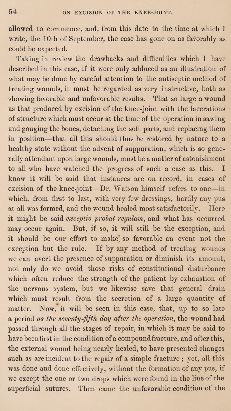 allowed to commence, and, from this date to the time at which I write, the 10th of September, the case has gone on as favorably as eonld be expected. Taking in review the drawbacks and difficulties which I have described in this case, if it were only adduced as an illustration of what may be done by careful attention to the antiseptic method of treating wounds, it must be regarded as very instructive, both as showing favorable and unfavorable results. That so large a wound as that produced by excision of the knee-joint with the lacerations of structure which must occur at the time of the operation in sawing and gouging the bones, detaching the soft parts, and replacing them in position—that all this should thus be restored by nature to a healthy state without the advent of suppuration, which is so gene¬ rally attendant upon large wounds, must be a matter of astonishment to all who have watched the progress of such a case as this. I know it will be said that instances are on record, in cases of excision of the knee-joint—Dr. Watson himself refers to one—in which, from first to last, with very few dressings, hardly any pus at all was formed, and the wound healed most satisfactorilv. Here it might be said exceptio probat regulam, and what has occurred may occur again. But, if so, it will still be the exception, and it should be our effort to make so favorable an event not the 4» exception but the rule. If by any method of treating wounds we can avert the presence of suppuration or diminish its amount, not only do we avoid those risks of constitutional disturbance which often reduce the strength of the patient by exhaustion of the nervous system, but we likewise save that general drain which must result from the secretion of a large quantity of matter. Now, it will be seen in this case, that, up to so late a period as the seventy-fifth day after the operation, the wound had passed through all the stages of repair, in which it may be said to have been first in the condition of a compound fracture, and after this, the external wound being nearly healed, to have presented changes such as are incident to the repair of a simple fracture ; yet, all this was done and done effectively, without the formation of any pus, if we except the one or two drops which were found in the line of the superficial sutures. Then came the unfavorable condition of the