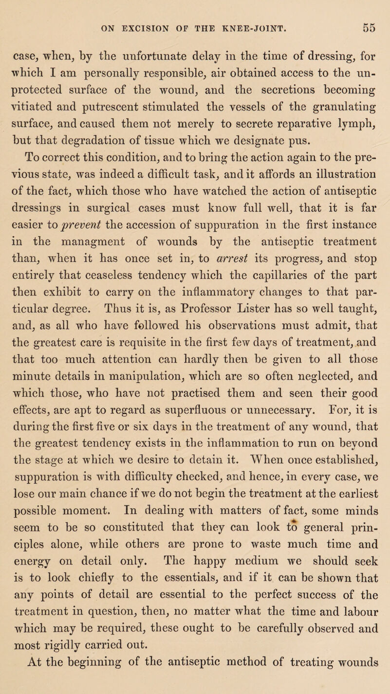case, when, by the unfortunate delay in the time of dressing, for which I am personally responsible, air obtained access to the un¬ protected surface of the wound, and the secretions becoming vitiated and putrescent stimulated the vessels of the granulating surface, and caused them not merely to secrete reparative lymph, but that degradation of tissue which we designate pus. To correct this condition, and to bring the action again to the pre¬ vious state, was indeed a difficult task, and it affords an illustration of the fact, which those who have watched the action of antiseptic dressings in surgical cases must know full well, that it is far easier to prevent the accession of suppuration in the first instance in the managment of wounds by the antiseptic treatment than, when it has once set in, to arrest its progress, and stop entirely that ceaseless tendency which the capillaries of the part then exhibit to carry on the inflammatory changes to that par¬ ticular degree. Thus it is, as Professor Lister has so well taught, and, as all who have followed his observations must admit, that the greatest care is requisite in the first few days of treatment, and that too much attention can hardly then be given to all those minute details in manipulation, which are so often neglected, and which those, who have not practised them and seen their good effects, are apt to regard as superfluous or unnecessary. For, it is during the first five or six days in the treatment of any wound, that the greatest tendency exists in the inflammation to run on beyond the stage at which we desire to detain it. When once established, suppuration is with difficulty checked, and hence, in every case, we lose our main chance if we do not begin the treatment at the earliest possible moment. In dealing with matters of fact, some minds seem to be so constituted that they can look to general prin¬ ciples alone, while others are prone to waste much time and energy on detail only. The happy medium we should seek is to look chiefly to the essentials, and if it can be shown that any points of detail are essential to the perfect success of the treatment in question, then, no matter what the time and labour which may be required, these ought to be carefully observed and most rigidly carried out. At the beginning of the antiseptic method of treating wounds