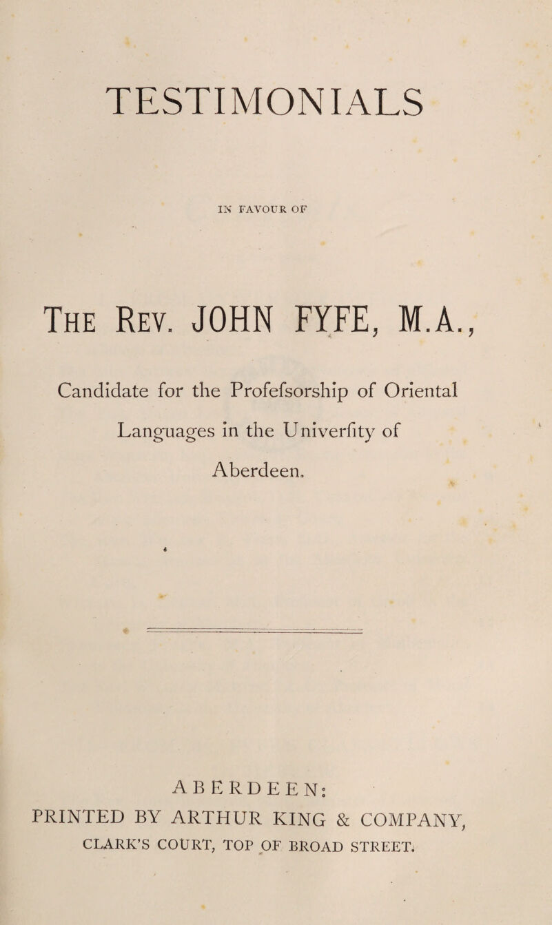 TESTIMONIALS IN FAVOUR OF The Rev. JOHN FYFE, M.A. Candidate for the Profefsorship of Oriental Languages in the Univerfity of Aberdeen, « ABERDEEN: PRINTED BY ARTHUR KING & COMPANY, CLARK’S COURT, TOP OF BROAD STREET.