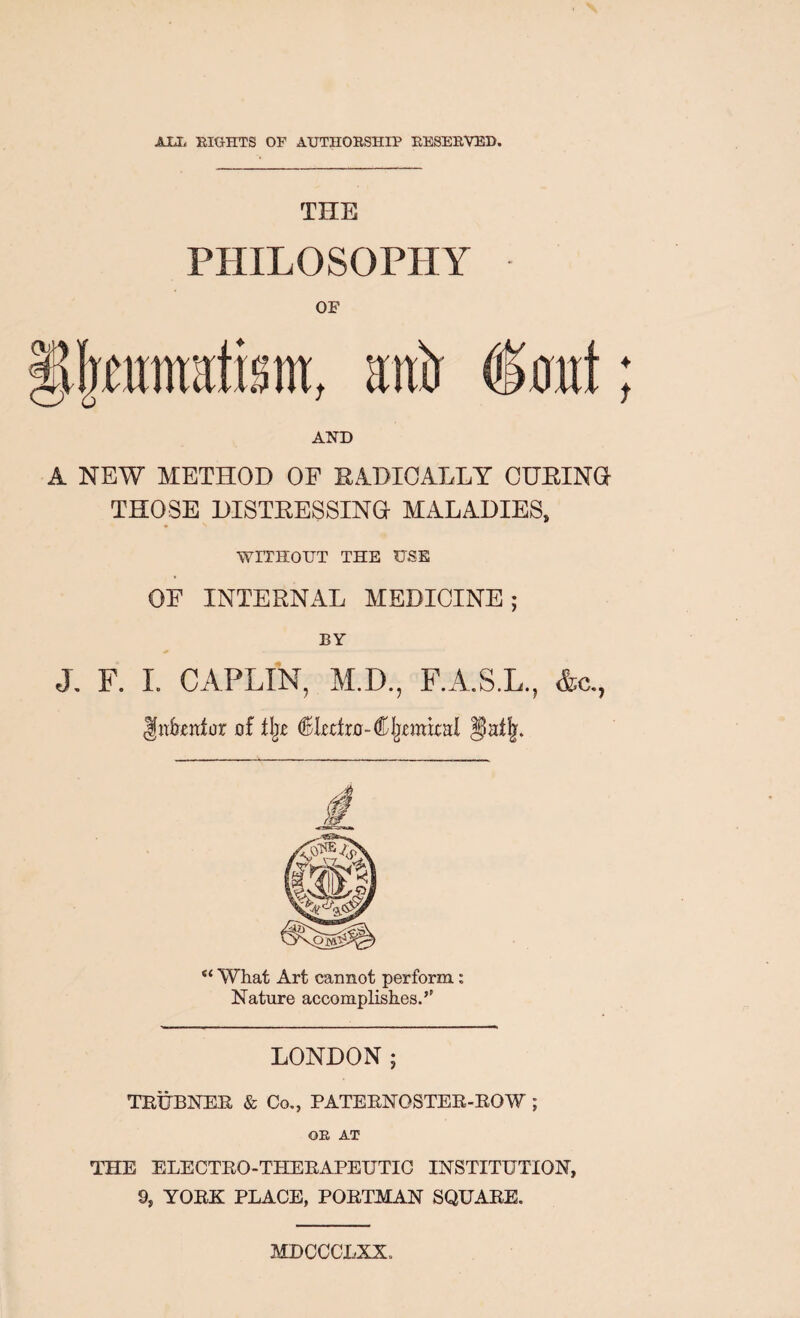 AUi EIGHTS OF AUTHOESHIP EESEEVED. THE PHILOSOPHY OF , Httir 6oilt ♦ f A NEW METHOD OF RADICALLY OHRINa THOSE DISTRESSING MALADIES, WITHOIJT THE USE OF INTERNAL MEDICINE; BY J. F. I. CAPLIN, M.D., F.A.S.L., &c., gn&enfor of ^Lcfro-CIjmkal “ What Art cannot perform: Nature accomplishes.’’ LONDON; TBUBNEE & Co., PATEENOSTEE-ROW; OE AT THE ELECTEO-THEEAPEUTIG INSTITUTION, 9, YOEK PLACE, POETMAN SQUARE. MDCCCLXX.