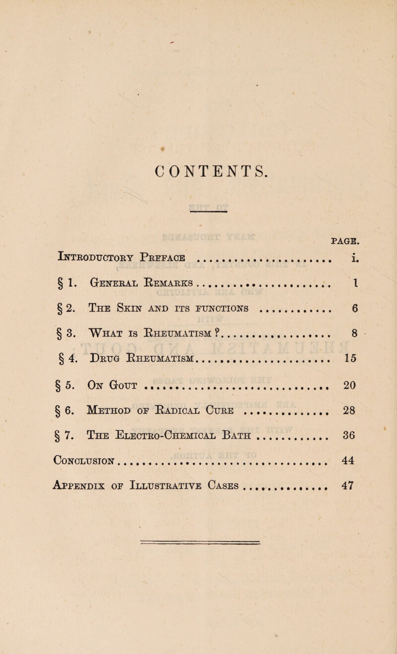 CONTENTS. PAGE. Inteoductory Preface . i. § 1. G-eneral Eemarks... 1 § 2. The Skint akd its functions . 6 § 3. What is Eheumatism ?... 8 §4. Drug Eheumatism. 15 § 5. On Gout .. 20 § 6. Method of Eadicae Cure . 28 § 7. The Electro-Chemical Bath. 36 Conclusion. 44 Appendix of Illustrative Cases .. 47