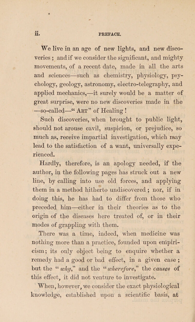 We live in an age of new lights, and new disco¬ veries ; and if we consider the significant, and mighty movements, of a recent date, made in all the .arts and sciences—such as chemistry, physiology, psy¬ chology, geology, astronomy, electro-telegraphy, and applied mechanics,—it surely would be a matter of great surprise, were no new discoveries made in the —so-called—“ Art ” of Healing ! Such discoveries, when brought to public light, should not arouse cavil, suspicion, or prejudice, so much as, receive impartial investigation, which may lead to the satisfaction of a want, universally expe¬ rienced. Hardly, therefore, is an apology needed, if the author, in the following pages has struck out a new line, by calling into use old forces, and applying them in a method hitherto undiscovered ; nor, if in doing this, he has had to differ .from those who preceded him—either in their theories as to the origin of the diseases here treated of, or in their modes of grappling with them. There was a time, indeed, when medicine was nothing more than a practice, founded upon enipiri- cism; its only object being to enquire whether a remedy had a good or bad effect, in a given case ; but the “ why^’ and the “ wherefore^'’ the causes of this effect, it did not venture to investigate. When, however, we consider the exact physiological knowledg-e, established upon a scientific basis, at