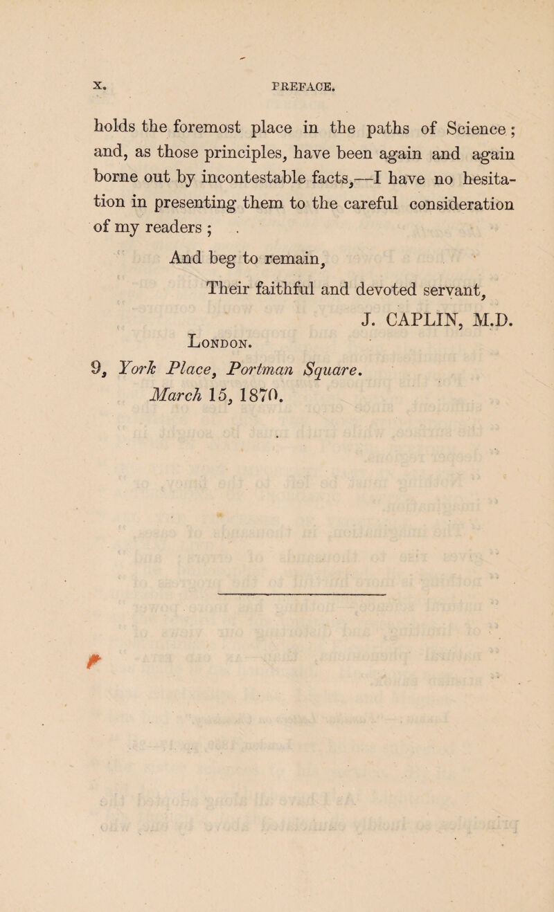 holds the foremost place in the paths of Science; and, as those principles, have been again and again borne out by incontestable facts,—I have no hesita¬ tion in presenting them to the careful consideration of my readers ; And beg to remain. Their faithful and devoted servant, J. CAPLIN, M.D. London. 9, York Place^ Portman Square, March 15, 1870.