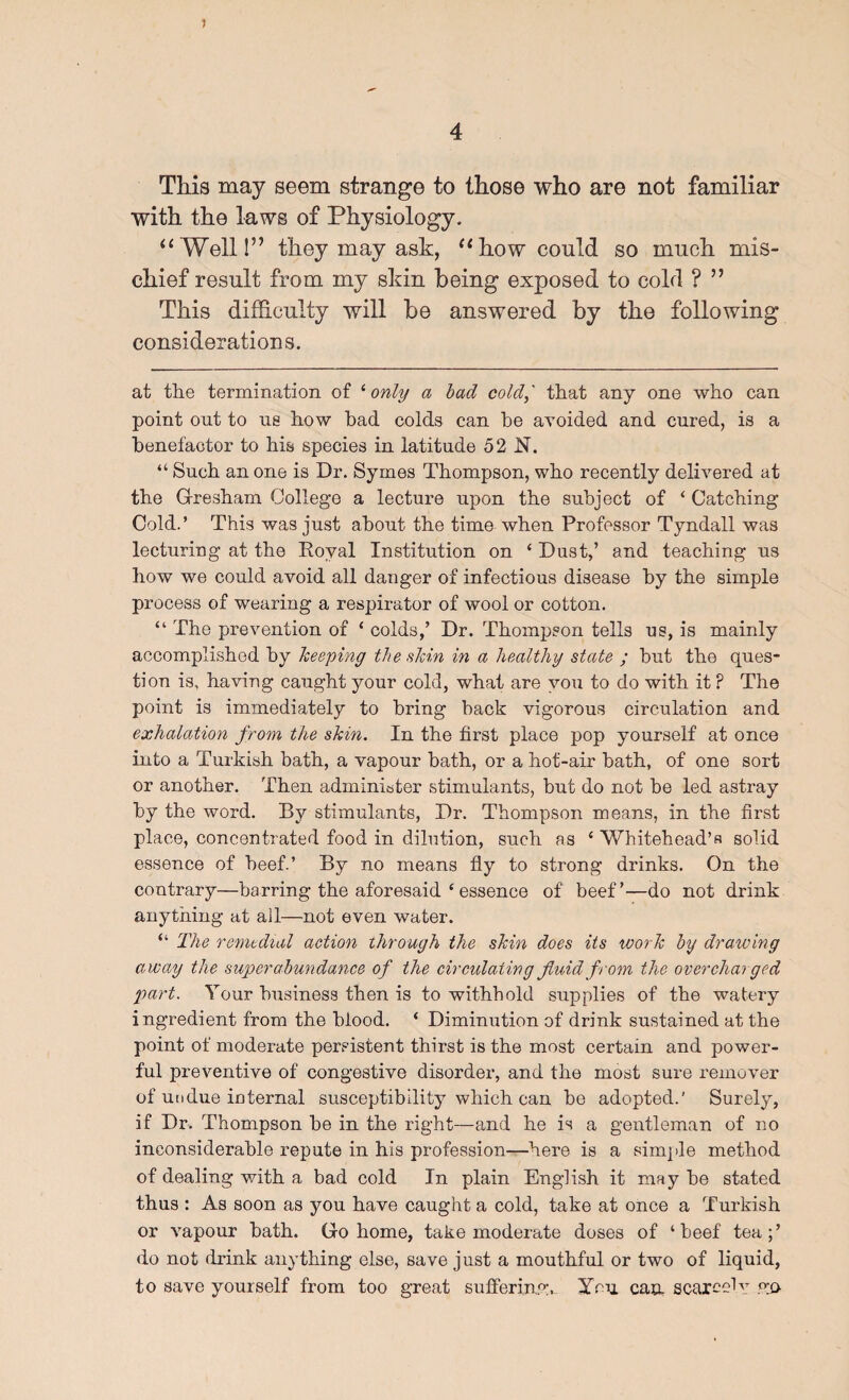 This may seem strange to those who are not familiar with the laws of Physiology. “Weill” they may ask, “how could so much mis¬ chief result from my skin being exposed to cold ? ” This difhculty will be answered by the following considerations. at tlie termination of ''only a had cold,' that any one who can point out to US how bad colds can he avoided and cured, is a benefactor to his species in latitude 52 N. “ Such an one is Dr. Syrnes Thompson, who recently delivered at the Gresham College a lecture upon the subject of ‘ Catching Cold.’ This was just about the time when Professor Tyndall was lecturing at the Royal Institution on ‘ Dust,’ and teaching us how we could avoid all danger of infectious disease by the simple process of wearing a respirator of wool or cotton. “ The prevention of ‘ colds,’ Dr. Thompson tells us, is mainly accomplished by keeping the skin in a healthy state ; but the ques¬ tion is, having caught your cold, what are you to do with it ? The point is immediately to bring back vigorous circulation and exhalation from the skin. In the first place pop yourself at once into a Turkish bath, a vapour bath, or a hot-air bath, of one sort or another. Then adminiater stimulants, but do not be led astray by the word. By stimulants, Dr. Thompson means, in the first place, concentrated food in dilution, such as ‘ Whitehead’s solid essence of beef.’ By no means fly to strong drinks. On the contrary—barring the aforesaid ‘ essence of beef’—do not drink anything at all—not even water. “ The remedial action through the skin does its work by drawing away the superabundance of the circulating fluid from the overcharged part. Your business then is to withhold supplies of the watery ingredient from the blood. ‘ Diminution of drink sustained at the point of moderate persistent thirst is the most certain and power¬ ful preventive of congestive disorder, and the most sure remover of undue internal susceptibility which can be adopted.' Surely, if Dr. Thompson be in the right—and he is a gentleman of no inconsiderable repute in his profession—here is a sim]>le method of dealing with a bad cold In plain English it may be stated thus : As soon as you have caught a cold, take at once a Turkish or vapour bath. Go home, take moderate doses of ‘beef tea;’ do not drink anything else, save just a mouthful or two of liquid, to save yourself from too great sulferine:. ymi can scarcelv W