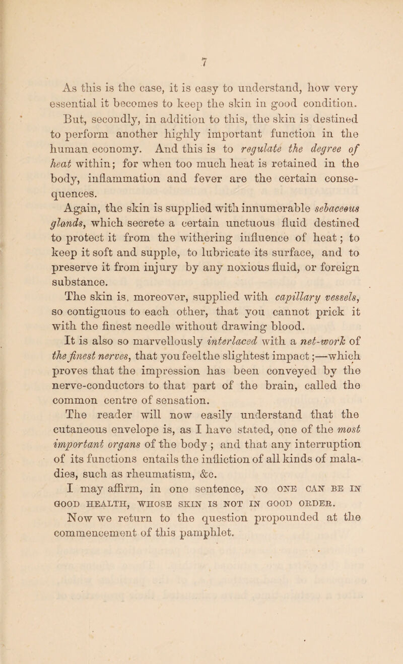 As this is the case, it is easy to understand, how very essential it becomes to keep the skin in good condition. But, secondly, in addition to this, the skin is destined to perform another highly important function in the human economy. And this is to regulate the degree of heat within; for when too much heat is retained in the body, inflammation and fever are the certain conse¬ quences. Again, the skin is supplied with innumerable sebaceous glands, which secrete a certain unctuous fluid destined to protect it from the withering influence of heat; to keep it soft and supple, to lubricate its surface, and to preserve it from injury by any noxious fluid, or foreign substance. The skin is, moreover, supplied with capillary vessels, so contiguous to each other, that you cannot prick it with the finest needle without drawing blood. It is also so marvellously interlaced with a net-worh of the finest nerves, that you feel the slightest impact;—which proves that the impression has been conveyed by the nerve-conductors to that part of the brain, called the common centre of sensation. The reader will now easily understand that the cutaneous envelope is, as I have stated, one of the most important organs of the body ; and that any interruption of its functions entails the infliction of all kinds of mala¬ dies, such as rheumatism, &c. I may affirm, in one sentence, no one can be in GOOD HEALTH, WHOSE SKIN IS NOT IN GOOD OBDEH. Now we return to the question propounded at the commencement of this pamphlet.