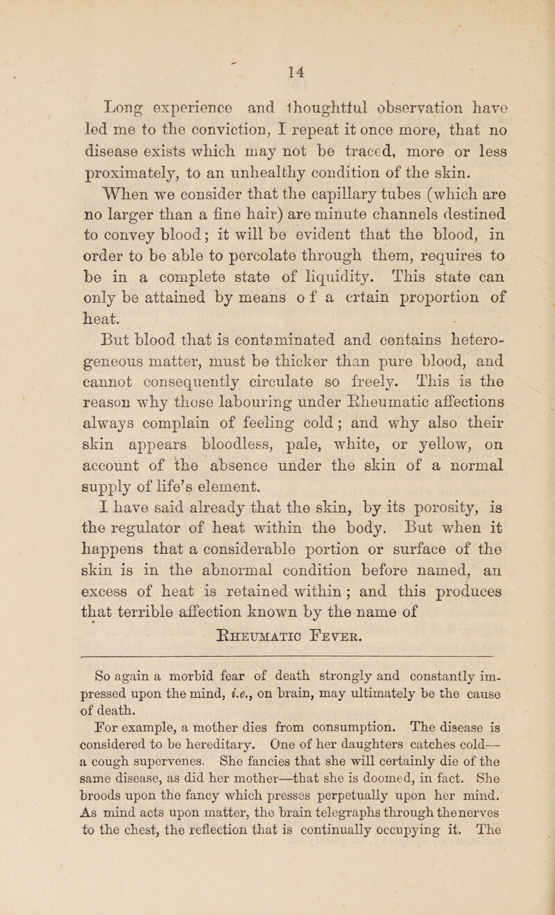 Long experience and Ihouglitlul observation have led me to the conviction, I repeat it once more, that no disease exists wbicb may not be traced, more or less proximately, to an nnbealfcby condition of the skin. Wben we consider that the capillary tubes (wbicb are no larger tban a fine bair) are minute channels destined to convey blood; it will be evident tbat tbe blood, in order to be able to percolate through them, requires to be in a complete state of liquidity. This state can only be attained by means o f a crtain proportion of heat. But blood that is contaminated and contains hetero¬ geneous matter, must be thicker than pure blood, and cannot consequently circulate so freely. This is the reason why those labouring under Bheumatic affections always complain of feeling cold; and why also their skin appears bloodless, pale, white, or yellow, on account of fhe absence under the skin of a normal supply of life’s element. I have said already that the skin, by its porosity, is the regulator of heat within the body. But when it happens that a considerable portion or surface of the skin is in the abnormal condition before named, an excess of heat is retained within ; and this produces that terrible affection known by the name of Kheijmatic Levee. So again a morbid fear of death strongly and constantly im¬ pressed upon tbe mind, i.e., on brain, may ultimately be tbe cause of death. For example, a mother dies from consumption. The disease is considered to be hereditary. One of her daughters catches cold— a cough supervenes. She fancies that she will certainly die of the same disease, as did her mother—that she is doomed, in fact. She broods upon the fancy which presses perpetually upon her mind. As mind acts upon matter, the brain telegraphs through the nerves to the chest, the reflection that is continually occupying it. The